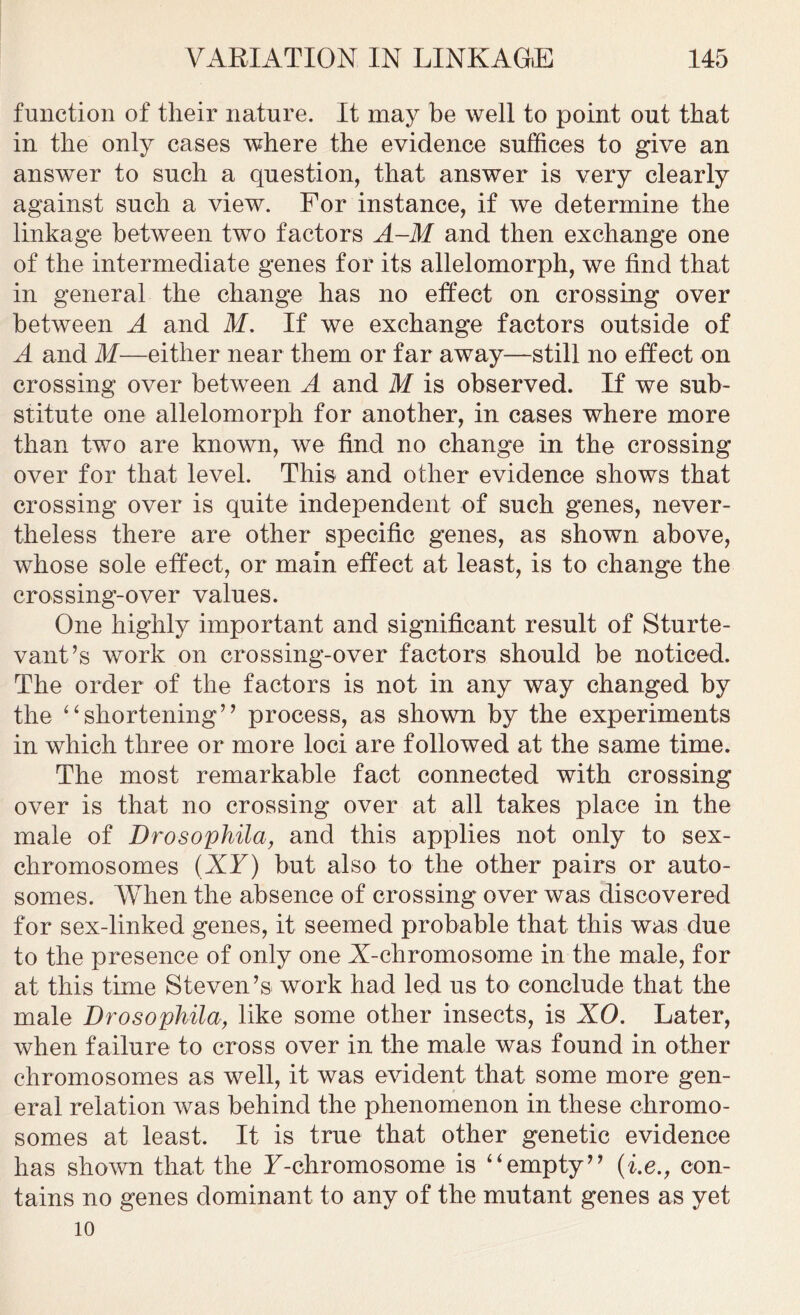 function of their nature. It may be well to point out that in the only cases where the evidence suffices to give an answer to such a question, that answer is very clearly against such a view. For instance, if we determine the linkage between two factors A-M and then exchange one of the intermediate genes for its allelomorph, we find that in general the change has no effect on crossing over between A and M. If we exchange factors outside of A and M—either near them or far away—still no effect on crossing over between A and M is observed. If we sub- stitute one allelomorph for another, in cases where more than two are known, we find no change in the crossing over for that level. This and other evidence shows that crossing over is quite independent of such genes, never- theless there are other specific genes, as shown above, whose sole effect, or main effect at least, is to change the crossing-over values. One highly important and significant result of Sturte- vant’s work on crossing-over factors should be noticed. The order of the factors is not in any way changed by the “shortening” process, as shown by the experiments in which three or more loci are followed at the same time. The most remarkable fact connected with crossing over is that no crossing over at all takes place in the male of Drosophila, and this applies not only to sex- chromosomes (XY) but also to the other pairs or auto- somes. When the absence of crossing over was discovered for sex-linked genes, it seemed probable that this was due to the presence of only one A-chromosome in the male, for at this time Steven’s work had led us to conclude that the male Drosophila, like some other insects, is XO. Later, when failure to cross over in the male was found in other chromosomes as well, it was evident that some more gen- eral relation was behind the phenomenon in these chromo- somes at least. It is true that other genetic evidence has shown that the T-chromosome is “empty” {i.e., con- tains no genes dominant to any of the mutant genes as yet 10