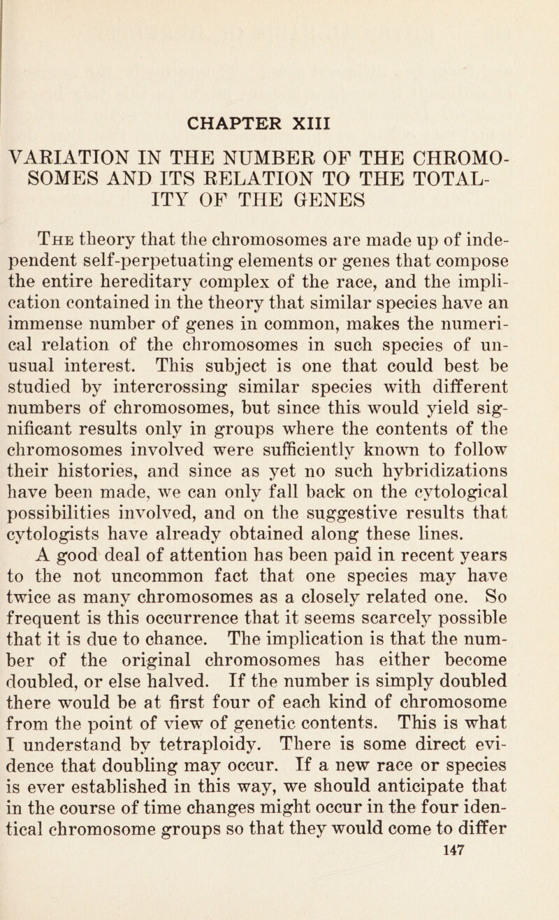 CHAPTER XIII VARIATION IN THE NUMBER OF THE CHROMO- SOMES AND ITS RELATION TO THE TOTAL- ITY OF THE GENES The theory that the chromosomes are made up of inde- pendent self-perpetuating elements or genes that compose the entire hereditary complex of the race, and the impli- cation contained in the theory that similar species have an immense number of genes in common, makes the numeri- cal relation of the chromosomes in such species of un- usual interest. This subject is one that could best be studied by intercrossing similar species with different numbers of chromosomes, but since this, would yield sig- nificant results only in groups where the contents of the chromosomes involved were sufficiently known to follow their histories, and since as yet no such hybridizations have been made, we can only fall back on the cytological possibilities involved, and on the suggestive results that cytologists have already obtained along these lines. A good deal of attention has been paid in recent years to the not uncommon fact that one species may have twice as many chromosomes as a closely related one. So frequent is this occurrence that it seems scarcely possible that it is due to chance. The implication is that the num- ber of the original chromosomes has either become doubled, or else halved. If the number is simply doubled there would be at first four of each kind of chromosome from the point of view of genetic contents. This is what I understand by tetraploidy. There is some direct evi- dence that doubling may occur. If a new race or species is ever established in this way, we should anticipate that in the course of time changes might occur in the four iden- tical chromosome groups so that they would come to differ