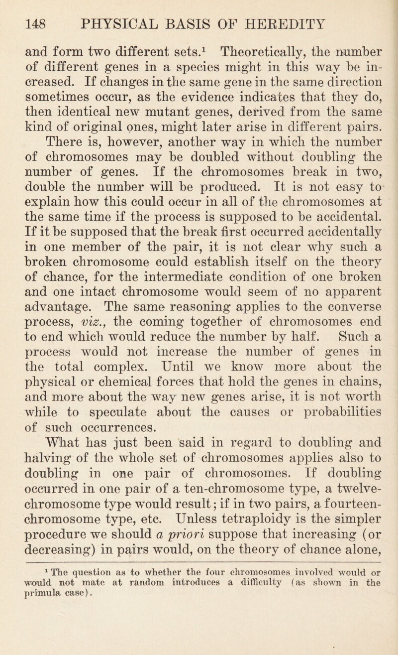 and form two different sets.1 Theoretically, the nnmber of different genes in a species might in this way he in- creased. If changes in the same gene in the same direction sometimes occur, as the evidence indicates that they do, then identical new mutant genes, derived from the same kind of original ones, might later arise in different pairs. There is, however, another way in which the number of chromosomes may be doubled without doubling the number of genes. If the chromosomes break in two, double the number will be produced. It is not easy to explain how this could occur in all of the chromosomes at the same time if the process is supposed to be accidental. If it be supposed that the break first occurred accidentally in one member of the pair, it is not clear why such a broken chromosome could establish itself on the theory of chance, for the intermediate condition of one broken and one intact chromosome would seem of no apparent advantage. The same reasoning applies to the converse process, viz., the coming together of chromosomes end to end which would reduce the number by half. Such a process would not increase the number of genes in the total complex. Until we know more about the physical or chemical forces that hold the genes in chains, and more about the way new genes arise, it is not worth while to speculate about the causes or probabilities of such occurrences. What has just been said in regard to doubling and halving of the whole set of chromosomes applies also to doubling in one pair of chromosomes. If doubling occurred in one pair of a ten-chromosome type, a twelve- chromosome type would result; if in two pairs, a fourteen- chromosome type, etc. Unless tetraploidy is the simpler procedure we should a priori suppose that increasing (or decreasing) in pairs would, on the theory of chance alone, 1 The question as to whether the four chromosomes involved would or would not mate at random introduces a difficulty (as shown in the primula case).