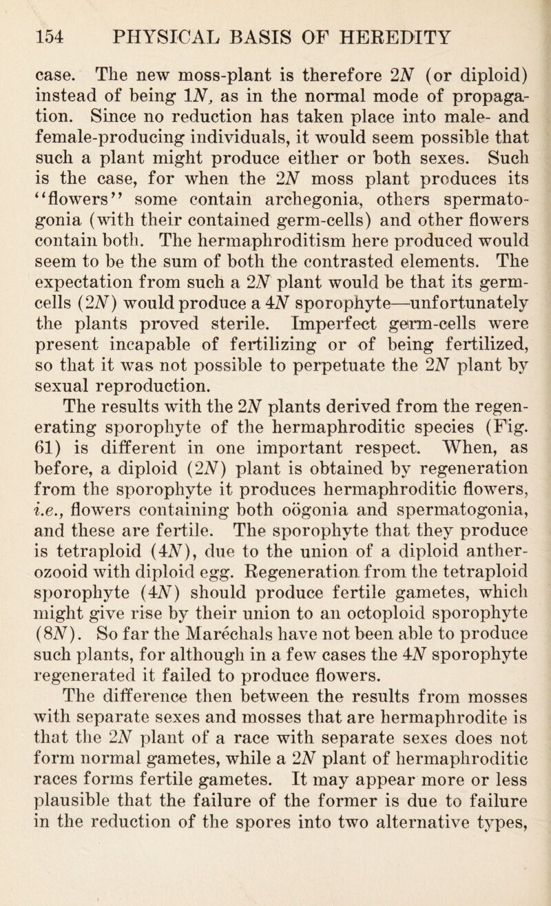 case. The new moss-plant is therefore 2N (or diploid) instead of being IN, as in the normal mode of propaga- tion. Since no reduction has taken place into male- and female-producing individuals, it would seem possible that such a plant might produce either or both sexes. Such is the case, for when the 2N moss plant produces its “flowers” some contain archegonia, others spermato- gonia (with their contained germ-cells) and other flowers contain both. The hermaphroditism here produced would seem to be the sum of both the contrasted elements. The expectation from such a 2N plant would be that its germ- cells (2A) would produce a 4A sporophyte—unfortunately the plants proved sterile. Imperfect germ-cells were present incapable of fertilizing or of being fertilized, so that it was not possible to perpetuate the 2N plant by sexual reproduction. The results with the 2N plants derived from the regen- erating sporophyte of the hermaphroditic species (Fig. 61) is different in one important respect. When, as before, a diploid (2N) plant is obtained by regeneration from the sporophyte it produces hermaphroditic flowers, i.e., flowers containing both oogonia and spermatogonia, and these are fertile. The sporophyte that they produce is tetraploid (4AT), due to the union of a diploid anther- ozooid with diploid egg. Regeneration from the tetraploid sporophyte (4A) should produce fertile gametes, which might give rise by their union to an octoploid sporophyte (8N). So far the Marechals have not been able to produce such plants, for although in a few cases the 4N sporophyte regenerated it failed to produce flowers. The difference then between the results from mosses with separate sexes and mosses that are hermaphrodite is that the 2N plant of a race with separate sexes does not form normal gametes, while a 2N plant of hermaphroditic races forms fertile gametes. It may appear more or less plausible that the failure of the former is due to failure in the reduction of the spores into two alternative types,