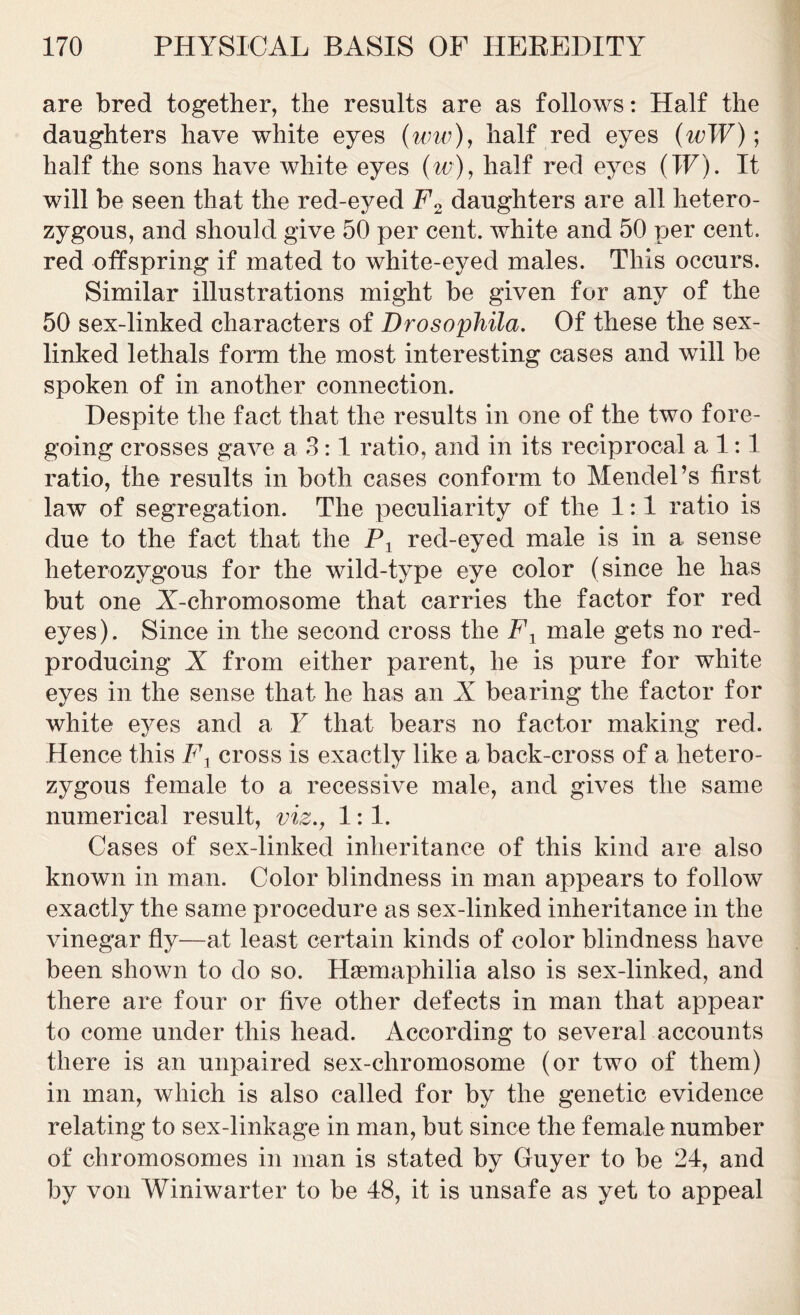 are bred together, the results are as follows: Half the daughters have white eyes (ww), half red eyes (wW); half the sons have white eyes (w), half red eyes (IF). It will be seen that the red-eyed F2 daughters are all hetero- zygous, and should give 50 per cent, white and 50 per cent, red offspring if mated to white-eyed males. This occurs. Similar illustrations might be given for any of the 50 sex-linked characters of Drosophila. Of these the sex- linked lethals form the most interesting cases and will be spoken of in another connection. Despite the fact that the results in one of the two fore- going crosses gave a 3:1 ratio, and in its reciprocal a 1:1 ratio, the results in both cases conform to Mendel’s first law of segregation. The peculiarity of the 1:1 ratio is due to the fact that the Px red-eyed male is in a sense heterozygous for the wild-type eye color (since he has but one X-chromosome that carries the factor for red eyes). Since in the second cross the Fx male gets no red- producing X from either parent, he is pure for white eyes in the sense that he has an X bearing the factor for white eyes and a Y that bears no factor making red. Hence this Fx cross is exactly like a back-cross of a hetero- zygous female to a recessive male, and gives the same numerical result, viz., 1:1. Cases of sex-linked inheritance of this kind are also known in man. Color blindness in man appears to follow exactly the same procedure as sex-linked inheritance in the vinegar fly—at least certain kinds of color blindness have been shown to do so. Hsemaphilia also is sex-linked, and there are four or five other defects in man that appear to come under this head. According to several accounts there is an unpaired sex-chromosome (or two of them) in man, which is also called for by the genetic evidence relating to sex-linkage in man, but since the female number of chromosomes in man is stated by Guyer to be 24, and by von Winiwarter to be 48, it is unsafe as yet to appeal