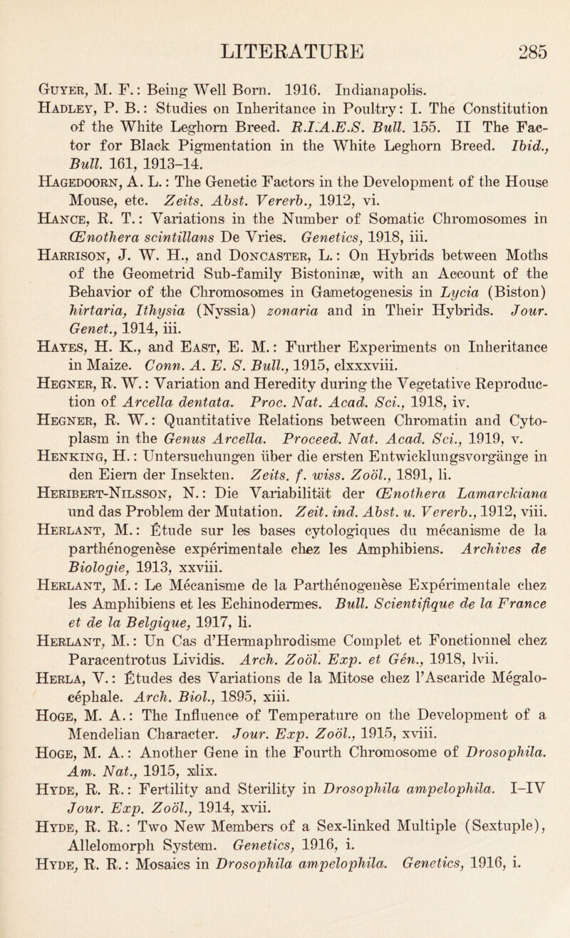 Guyer, M. F.: Being Well Born. 1916. Indianapolis. Hadley, P. B.: Studies on Inheritance in Poultry: I. The Constitution of the White Leghorn Breed. R.I.A.E.S. Bull. 155. II The Fac- tor for Black Pigmentation in the White Leghorn Breed. Ibid., Bull. 161, 1913-14. Hagedoorn, A. L.: The Genetic Factors in the Development of the House Mouse, etc. Zeits. Abst. Vererb., 1912, vi. Hance, R. T.: Variations in the Number of Somatic Chromosomes in Enothera scintillans De Vries. Genetics, 1918, iii. Harrison, J. W. H., and Doncaster, L.: On Hybrids between Moths of the Geometrid Sub-family Bistoninse, with an Account of the Behavior of the Chromosomes in Gametogenesis in Lycia (Biston) hirtaria, Ithysia (Nvssia) zonaria and in Their Hybrids. Jour. Genet., 1914, iii. Hayes, H. K., and East, E. M.: Further Experiments on Inheritance in Maize. Conn. A. E. S. Bull., 1915, clxxxviii. Hegner, R. W.: Variation and Heredity during the Vegetative Reproduc- tion of Arcella dentata. Proc. Nat. Acad. Sci., 1918, iv. Hegner, R. W.: Quantitative Relations between Chromatin and Cyto- plasm in the Genus Arcella. Proceed. Nat. Acad. Sci., 1919, v. Henking, H.: Untersuchungen iiber die ersten Entwicklungsvorgange in den Eiem der Insekten. Zeits. f. wiss. Zool., 1891, li. Heribert-Nilsson, N.: Die Variabilitat der (Enothera Lamarckiana und das Problem der Mutation. Zeit. ind. Abst. u. Vererb., 1912, viii. Herlant, M.: Etude sur les bases cytologiques du mecanisme de 1a. parthenogenese experimentale chez les Amphibiens. Archives de Biologie, 1913, xxviii. Herlant, M.: Le Mecanisme de la Parthenogenese Experimentale chez les Amphibiens et les Eehinodermes. Bull. Scientifique de la France et de la Belgique, 1917, li. Herlant, M.: Un Cas d’Hermaphrodisme Complet et Fonctionnel chez Paracentrotus Lividis. Arch. Zool. Exp. et Gen., 1918, lvii. Herla, V.: Etudes des Variations de la Mitose chez l’Asearide Megalo- eephale. Arch. Biol., 1895, xiii. Hoge, M. A.: The Influence of Temperature on the Development of a Mendelian Character. Jour. Exp. Zool., 1915, xviii. Hoge, M. A.: Another Gene in the Fourth Chromosome of Drosophila. Am. Nat., 1915, xlix. Hyde, R. R.: Fertility and Sterility in Drosophila ampelopliila. I-IV Jour. Exp. Zool., 1914, xvii. Hyde, R. R.: Two New Members of a Sex-linked Multiple (Sextuple), Allelomorph System. Genetics, 1916, i. Hyde, R. R.: Mosaics in Drosophila ampelophila. Genetics, 1916, i.
