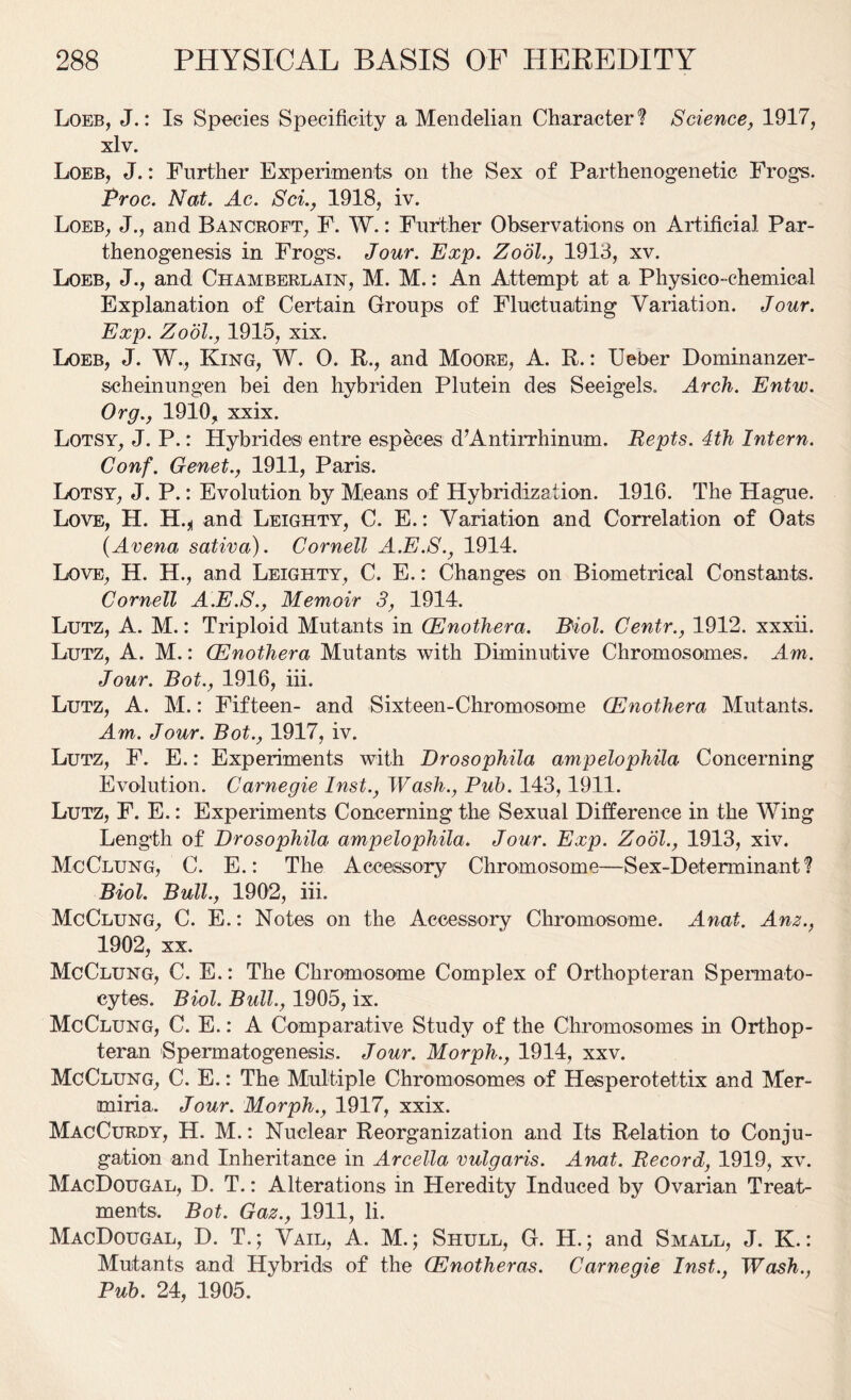 Loeb, J.: Is Species Specificity a Mendelian Character*? Science, 1917, xlv. Loeb, J.: Further Experiments on the Sex of Parthenogenetic Frogs. Proc. Nat. Ac. Sci., 1918, iv. Loeb, J., and Bancroft, F. W.: Further Observations on Artificial Par- thenogenesis in Frogs. Jour. Exp. Zodl., 1913, xv. Loeb, J., and Chamberlain, M. M.: An Attempt at a Physico-chemical Explanation of Certain Groups of Fluctuating Variation. Jour. Exp. Zodl., 1915, xix. Loeb, J. W., King, W. 0. R., and Moore, A. R.: Ueber Dominanzer- scheinungen bei den hybriden Plutein des Seeigels. Arch. Entw. Org., 1910, xxix. Lotsy, J. P.: Hybrides entre especes d’Antirrhinum. Repts. 4th Intern. Conf. Genet., 1911, Paris. Lotsy, J. P.: Evolution by Means of Hybridization. 1916. The Hague. Love, H. H.^ and Leighty, C. E.: Variation and Correlation of Oats (Arena sativa). Cornell A.E.S., 1914. Love, H. H., and Leighty, C. E.: Changes on Biometrical Constants. Cornell A.E.S., Memoir 3, 1914. Lutz, A. M.: Triploid Mutants in CEnothera. Biol. Centr., 1912. xxxii. Lutz, A. M.: CEnothera Mutants with Diminutive Chromosomes. Am. Jour. Bot., 1916, iii. Lutz, A. M.: Fifteen- and Sixteen-Chromosome CEnothera Mutants. Am. Jour. Bot., 1917, iv. Lutz, F. E.: Experiments with Drosophila ampelophila Concerning Evolution. Carnegie Inst., Wash., Pub. 143,1911. Lutz, F. E.: Experiments Concerning the Sexual Difference in the Wing Length of Drosophila ampelophila. Jour. Exp. Zodl., 1913, xiv. McClung, C. E.: The Accessory Chromosome—Sex-Determinant*? Biol, Bull., 1902, iii. McClung, C. E.: Notes on the Accessory Chromosome. Anal. Anz., 1902, xx. McClung, C. E.: The Chromosome Complex of Orthopteran Spermato- cytes. Biol. Bull., 1905, ix. McClung, C. E.: A Comparative Study of the Chromosomes in Orthop- teran Spermatogenesis. Jour. Morph., 1914, xxv. McClung, C. E.: The Multiple Chromosomes of Hesperotettix and Mer- miria. Jour. Morph., 1917, xxix. MacCurdy, H. M.: Nuclear Reorganization and Its Relation to Conju- gation and Inheritance in Arcella vulgaris. Anat. Record, 1919, xv. MacDougal, D. T.: Alterations in Heredity Induced by Ovarian Treat- ments. Bot. Gaz., 1911, li. MacDougal, D. T.; Vail, A. M.; Shull, G. H.; and Small, J. K.: Mutants and Hybrids of the (Enotheras. Carnegie Inst., Wash., Pub. 24, 1905.