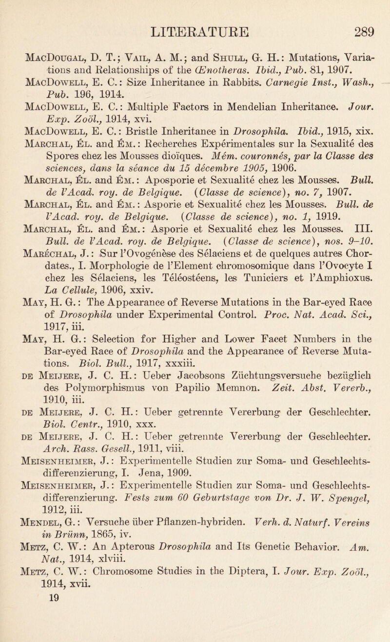 MacDougal, D. T.; Vail, A. M.; and Shull, G. H.: Mutations, Varia- tions and Relationships of the Oenotheras. Ibid., Pub. 81, 1907. MacDoavell, E. C.: Size Inheritance in Rabbits. Carnegie Inst., Wash., Pub. 196, 1914. MacDoavell, E. C.: Multiple Factors in Mendelian Inheritance. Jour. Exp. Zodl., 1914, xvi. MacDoavell, E. C.: Bristle Inheritance in Drosophila. Ibid., 1915, xix. Marchal, El. and Em. : Reeherches Experimentales sur la Sexualite des Spores chez les Mousses dioiques. Mem. couronnes, par la Classe des sciences, dans la seance du 15 decembre 1905, 1906. Marchal, El. and Em. : Aposporie et Sexualite chez les Mousses. Bull, de VAcad. roy. de Belgique. (Classe de science), no. 7, 1907. Marchal, El. and Em. : Asporie et Sexualite chez les Mousses. Bull, de VAcad. roy. de Belgique. (Classe de science), no. 1, 1919. Marchal, El. and Em. : Asporie et Sexualite chez les Mousses. III. Bull, de VAcad. roy. de Belgique. (Classe de science), nos. 9-10. Marechal, J.: Sur l’Ovogenese des Selaciens et de quelques autres Chor- dates., I. Morphologie de l’Element ehromosomique dans 1’Ovocyte I chez les Selaciens, les Teleosteens, les Tuniciers et FAmphioxus. La Cellule, 1906, xxiv. May, H. G.: The Appearance of Reverse Mutations in the Bar-eyed Race of Drosophila under Experimental Control. Proc. Nat. Acad. Sci., 1917, iii. May, H. G.: Selection for Higher and LoAver Facet Numbers in the Bar-eyed Race of Drosophila and the Appearance of Reverse Muta- tions. Biol. Bull., 1917, xxxiii. de Meijere, J. C. H.: Ueber Jacobsons Zuchtungsversuche beziiglich des Polymorphism us von Papilio Memnon. Zeit. Abst. Vererb., 1910, iii. de Meijere, J. C. H.: Ueber getrennte Vererbung der Geschlechter. Biol. Centr., 1910, xxx. de Meijere, J. C. H.: Ueber getrennte Vererbung der Geschlechter. Arch. Bass. Gesell., 1911, viii. Meisenheimer, J.: Experimentelle Studien zur Soma- und Geschlechts- dift'erenzierung, I. Jena, 1909. Meisenheimer, J.: Experimentelle Studien zur Soma- und Geschlechts- differenzierung. Fests zum 60 Geburtstage von Dr. J. W. Spengel, 1912, iii. Mendel, G.: Versuche iiber Pflanzen-hybriden. Verh. d.Naturf. Vereins in Brilnn, 1865, iv. Metz, C. W.: An Apterous Drosophila and Its Genetic Behavior. Am. Nat., 1914, xlviii. Metz, C. W.: Chromosome Studies in the Diptera, I. Jour. Exp. Zodl., 1914, xvii. 19