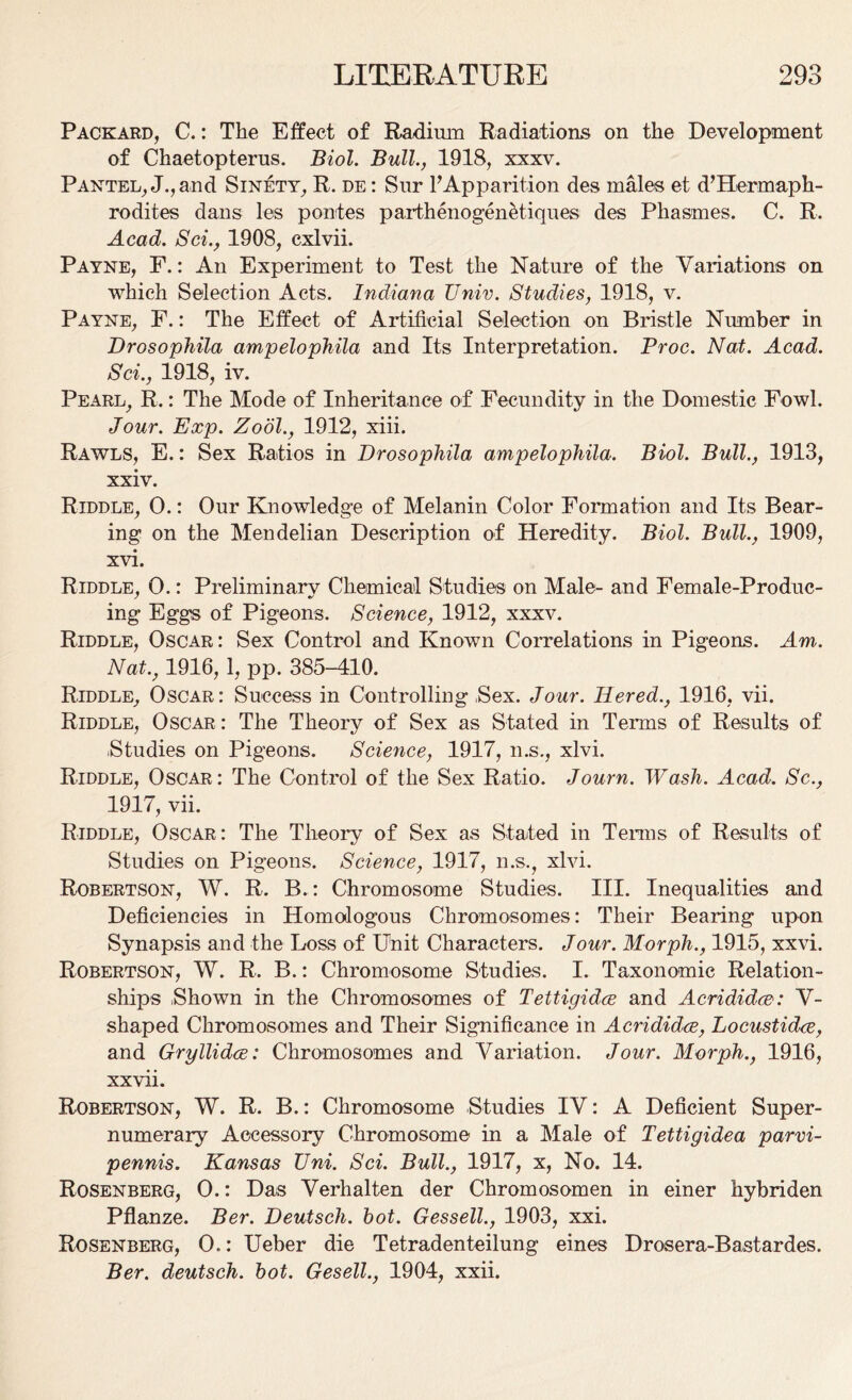 Packard, C.: The Effect of Radium Radiations on the Development of Chaetopterus. Biol. Bull., 1918, xxxv. Pantel, J.,and Sinety, R. de : Sur FApparition des males et d’Hermaph- rodites dans les pontes parthenogen&tiques des Phasmes, C. R. Acad. Sci., 1908, exlvii. Payne, F.: An Experiment to Test the Nature of the Variations on which Selection Acts. Indiana Unix. Studies, 1918, v. Payne, F.: The Effect of Artificial Selection on Bristle Number in Drosophila ampelophila and Its Interpretation. Proc. Nat. Acad. Sci., 1918, iv. Pearl, R.: The Mode of Inheritance of Fecundity in the Domestic Fowl. Jour. Exp. Zodl., 1912, xiii. Rawls, E.: Sex Ratios in Drosophila ampelophila. Biol. Bull., 1913, xxiv. Riddle, 0.: Our Knowledge of Melanin Color Formation and Its Bear- ing on the Mendelian Description of Heredity. Biol. Bull., 1909, xvi. Riddle, 0.: Preliminary Chemical Studies on Male- and Female-Produc- ing Eggs of Pigeons. Science, 1912, xxxv. Riddle, Oscar: Sex Control and Known Correlations in Pigeons. Am. Natv 1916,1, pp. 385-410. Riddle, Oscar: Success in Controlling Sex. Jour. Iiered., 1916, vii. Riddle, Oscar : The Theory of Sex as Stated in Terms of Results of ■Studies on Pigeons. Science, 1917, n.s., xlvi. Riddle, Oscar: The Control of the Sex Ratio. Journ. Wash. Acad. Sc., 1917, vii. Riddle, Oscar: The Theory of Sex as Stated in Terms of Results of Studies on Pigeons. Science, 1917, n.s., xlvi. Robertson, W. R. B.: Chromosome Studies. III. Inequalities and Deficiencies in Homologous Chromosomes: Their Bearing upon Synapsis and the Loss of Unit Characters. Jour. Morph., 1915, xxvi. Robertson, W. R. B.: Chromosome Studies. I. Taxonomic Relation- ships .Shown in the Chromosomes of Tettigidce and Acrididce: V- shaped Chromosomes and Their Significance in Acrididce, Locustidce, and Gryllidce: Chromosomes and Variation. Jour. Morph., 1916, xxvii. Robertson, W. R. B.: Chromosome Studies IV: A Deficient Super- numerary Accessory Chromosome in a Male of Tettigidea parvi- pennis. Kansas XJni. Sci. Bull., 1917, x, No. 14. Rosenberg, O.: Das Verhalten der Chromosomen in einer hybriden Pflanze. Ber. Deutsch. hot. Gessell., 1903, xxi. Rosenberg, O.: Ueber die Tetradenteilung eines Drosera-Bastardes. Ber. deutsch. hot. Gesell., 1904, xxii.