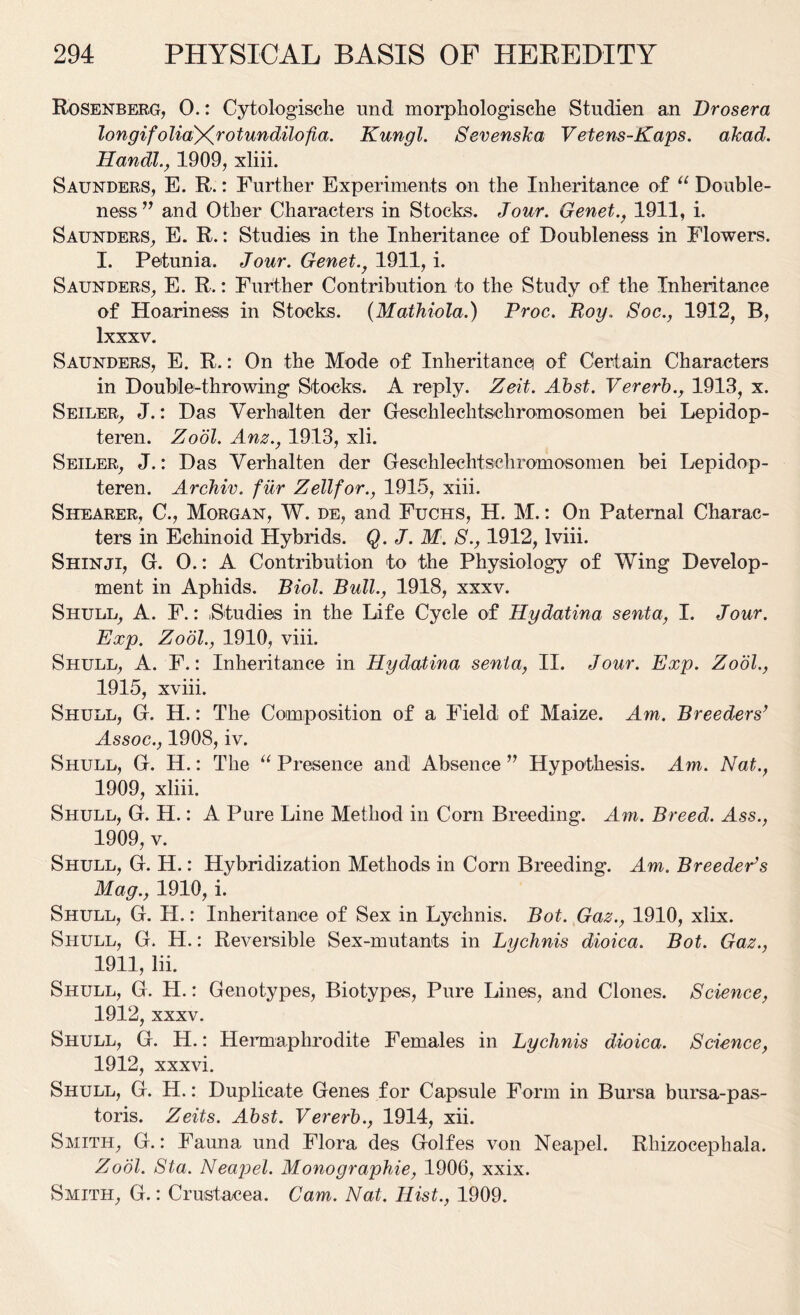 Rosenberg, 0.: Cytologische und morphologische Studien an Drosera longif oliayfr otundilofia. Kungl. Sevenska Vetens-Kaps. akad. Handl., 1909, xliii. Saunders, E. R.: Further Experiments on the Inheritance of u Double- ness ” and Other Characters in Stocks. Jour. Genet., 1911, i. Saunders, E. R.: Studies in the Inheritance of Doubleness in Flowers. I. Petunia. Jour. Genet., 1911, i. Saunders, E. R.: Further Contribution to the Study of the Inheritance of Hoariness in Stocks. (Mathiola.) Proc. Roy. Soc., 1912, B, lxxxv. Saunders, E. R.: On the Mode of Inheritance) of Certain Characters in Double-throwing Stocks. A reply. Zeit. Abst. Vererb., 1913, x. Seiler, J.: Das Verbalten der Geschlechtschromosomen bei Lepidop- teren. Zodl. Anz., 1913, xli. Seiler, J.: Das Yerhalten der Geschlechtschromosomen bei Lepidop- teren. Archiv. fur Zell for., 1915, xiii. Shearer, C., Morgan, W. de, and Fuchs, H. M.: On Paternal Charac- ters in Echinoid Hybrids. Q. J. M. S., 1912, lviii. Shinji, G. 0.: A Contribution to the Physiology of Wing Develop- ment in Aphids. Biol. Bull., 1918, xxxv. Shull, A. F.: ,Studies in the Life Cycle of Hydatina senta, I. Jour. Exp. Zodl., 1910, viii. Shull, A. F.: Inheritance in Hydatina senta, II. Jour. Exp. Zool., 1915, xviii. Shull, G. H.: The Composition of a Field of Maize. Am. Breeders’ Assoc., 1908, iv. Shull, G. H.: The “ Presence and Absence ” Hypothesis. Am. Nat., 1909, xliii. Shull, G. H.: A Pure Line Method in Corn Breeding. Am. Breed. Ass., 1909, v. Shull, G. H.: Hybridization Methods in Corn Breeding. Am. Breeder’s Mag., 1910, i. Shull, G. H.: Inheritance of Sex in Lychnis. Bot. Gaz., 1910, xlix. Shull, G. H.: Reversible Sex-mutants in Lychnis dioica. Bot. Gaz., 1911, lii. Shull, G. H.: Genotypes, Biotypes, Pure Lines, and Clones. Science, 1912, xxxv. Shull, G. H.: Hermaphrodite Females in Lychnis dioica. Science, 1912, xxxvi. Shull, G. H.: Duplicate Genes for Capsule Form in Bursa bursa-pas- toris. Zeits. Abst. Vererb., 1914, xii. Smith, G.: Fauna und Flora des Golfes von Neapel. Rhizoeephala. Zodl. Sta. Neapel. Monographie, 1906, xxix. Smith, G.: Crustacea. Cam. Nat. Hist., 1909.