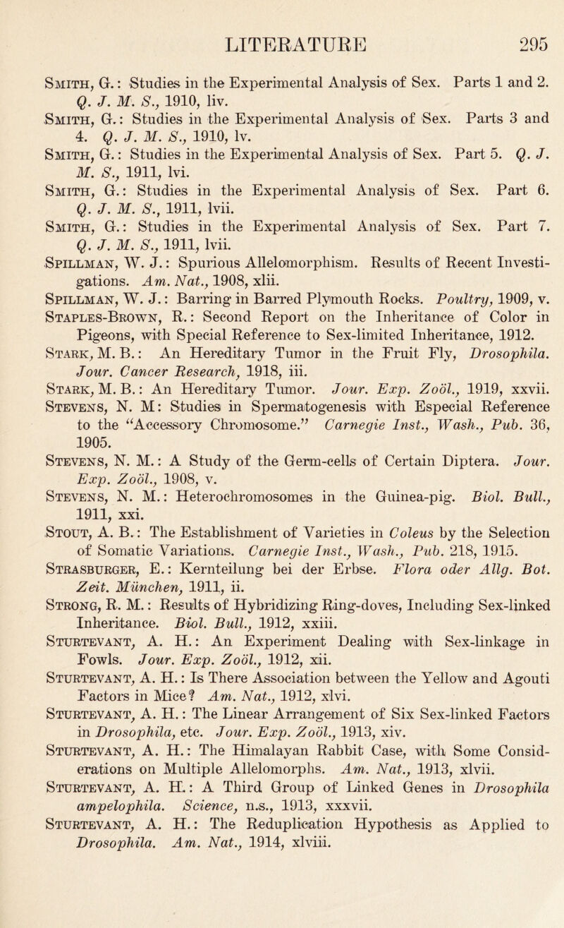 Smith, G.: Studies in the Experimental Analysis of Sex. Parts 1 and 2. Q. J. M. S., 1910, liv. Smith, G.: Studies in the Experimental Analysis of Sex. Parts 3 and 4. Q. J. M. S., 1910, lv. Smith, G.: Studies in the Experimental Analysis of Sex. Part 5. Q. J. M. S., 1911, lvi. Smith, G.: Studies in the Experimental Analysis of Sex. Part 6. Q. J. M. S., 1911, Ivii. Smith, G.: Studies in the Experimental Analysis of Sex. Part 7. Q. J. M. S., 1911, lvii. Spillman, W. J.: Spurious Allelomorphism. Results of Recent Investi- gations. Am. Nat., 1908, xlii. Spillman, W. J.: Barring in Barred Plymouth Rocks. Poultry, 1909, v. Staples-Brown, R.: Second Report on the Inheritance of Color in Pigeons, with Special Reference to Sex-limited Inheritance, 1912. Stark, M. B.: An Hereditary Tumor in the Fruit Fly, Drosophila. Jour. Cancer Research, 1918, iii. Stark, M. B.: An Hereditary Tumor. Jour. Exp. Zodl., 1919, xxvii. Stevens, N. M: Studies in Spermatogenesis with Especial Reference to the “Accessory Chromosome.” Carnegie Inst., Wash., Pub. 36, 1905. Stevens, N. M.: A Study of the Germ-cells of Certain Diptera. Jour. Exp. Zodl., 1908, v. Stevens, N. M.: Heterochromosomes in the Guinea-pig. Biol. Bull., 1911, xxi. Stout, A. B. : The Establishment of Varieties in Coleus by the Selection of Somatic Variations. Carnegie Inst., Wash., Pub. 218, 1915. Strasburger, E.: Kernteilung bei der Erbse. Flora oder Allg. Bot. Zeit. Miinchen, 1911, ii. Strong, R. M.: Results of Hybridizing Ring-doves, Including Sex-linked Inheritance. Biol. Bull., 1912, xxiii. Sturtevant, A. H.: An Experiment Dealing with Sex-linkage in Fowls. Jour. Exp. Zodl., 1912, xii. Sturtevant, A. H.: Is There Association between the Yellow and Agouti Factors in Mice? Am. Nat., 1912, xlvi. Sturtevant, A. H.: The Linear Arrangement of Six Sex-linked Factors in Drosophila, etc. Jour. Exp. Zool., 1913, xiv. Sturtevant, A. H.: The Himalayan Rabbit Case, with Some Consid- erations on Multiple Allelomorphs. Am. Nat., 1913, xlvii. Sturtevant, A. H.: A Third Group of Linked Genes in Drosophila ampelophila. Science, n.s., 1913, xxxvii. Sturtevant, A. H.: The Reduplication Hypothesis as Applied to Drosophila. Am. Nat., 1914, xlviii.