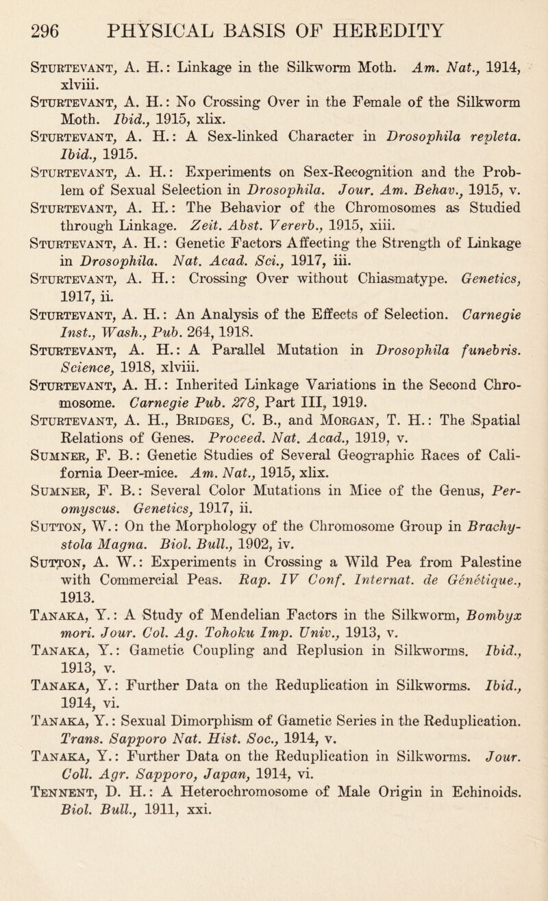 Sturtevant, A. H.: Linkage in the Silkworm Moth. Am. Nat., 1914, xlviii. Sturtevant, A. H.: No Crossing Over in the Female of the Silkworm Moth. Ibid., 1915, xlix. Sturtevant, A. H.: A Sex-linked Character in Drosophila repleta. Ibid., 1915. Sturtevant, A. H.: Experiments on Sex-Recognition and the Prob- lem of Sexual Selection in Drosophila. Jour. Am. Behav., 1915, v. Sturtevant, A. H.: The Behavior of the Chromosomes as Studied through Linkage. Zeit. Abst. Vererb., 1915, xiii. Sturtevant, A. H.: Genetic Factors Affecting the Strength of Linkage in Drosophila. Nat. Acad. Sci., 1917, iii. Sturtevant, A. H.: Crossing Over without Chiasmatype. Genetics, 1917, ii. Sturtevant, A. H.: An Analysis of the Effects of Selection. Carnegie Inst., Wash., Pub. 264,1918. Sturtevant, A. H.: A Parallel Mutation in Drosophila funebris. Science, 1918, xlviii. Sturtevant, A. H.: Inherited Linkage Variations in the Second Chro- mosome. Carnegie Pub. 278, Part III, 1919. Sturtevant, A. H., Bridges, C. B., and Morgan, T. H.: The Spatial Relations of Genes. Proceed. Nat. Acad., 1919, v. Sumner, F. B.: Genetic Studies of Several Geographic Races of Cali- fornia Deer-mice. Am. Nat., 1915, xlix. Sumner, F. B.: Several Color Mutations in Mice of the Genus, Per- omyscus. Genetics, 1917, ii. Sutton, W.: On the Morphology of the Chromosome Group in Brachy- stola Magna. Biol. Bull., 1902, iv. Sutton, A. W.: Experiments in Crossing a Wild Pea from Palestine with Commercial Peas. Rap. IV Conf. Internat. de Genetique., 1913. Tanaka, Y.: A Study of Mendelian Factors in the Silkworm, Bombyx mori. Jour. Col. Ag. Tohoku Imp. Univ., 1913, v. Tanaka, Y.: Gametic Coupling and Replusion in Silkworms. Ibid., 1913, v. Tanaka, Y.: Further Data on the Reduplication in Silkworms. Ibid., 1914, vi. Tanaka, Y.: Sexual Dimorphism of Gametic Series in the Reduplication. Trans. Sapporo Nat. Mist. Soc., 1914, v. Tanaka, Y.: Further Data on the Reduplication in Silkworms. Jour. Coll. Agr. Sapporo, Japan, 1914, vi. Tennent, D. H.: A Heterochromosome of Male Origin in Echinoids. Biol. Bull., 1911, xxi.