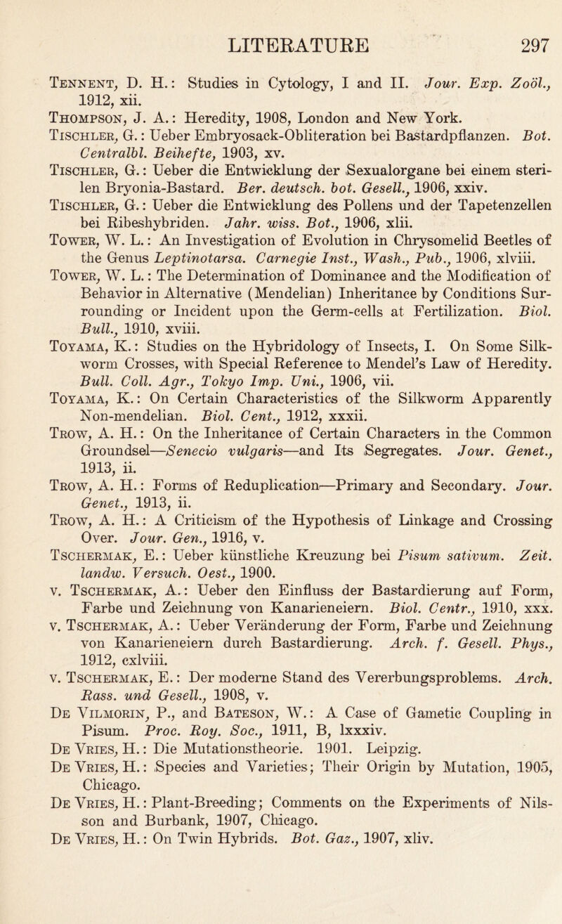 Tennent, D. H.: Studies in Cytology, I and II. Jour. Exp. Zool., 1912, xii. Thompson, J. A.: Heredity, 1908, London and New York. Tischler, G.: Ueber Embryosaek-Obliteration bei Bastardpflanzen. Bot. Centralbl. Beihefte, 1903, xv. Tischler, G.: Ueber die Entwieklung der Sexualorgane bei einem steri- len Bryonia-Bastard. Ber. deutsch. bot. Gesell., 1906, xxiv. Tischler, G.: Ueber die Entwieklung des Pollens und der Tapetenzellen bei Ribeshybriden. Jahr. wiss. Bot., 1906, xlii. Tower, W. L.: An Investigation of Evolution in Chrysomelid Beetles of the Genus Leptinotarsa. Carnegie Inst., Wash., Pub., 1906, xlviii. Tower, W. L.: The Determination of Dominance and the Modification of Behavior in Alternative (Mendelian) Inheritance by Conditions Sur- rounding or Incident upon the Germ-cells at Fertilization. Biol. Bull., 1910, xviii. Toyama, K.: Studies on the Hybridology of Insects, I. On Some Silk- worm Crosses, with Special Reference to Mendels Law of Heredity. Bull. Coll. Agr., Tokyo Imp. Uni., 1906, vii. Toyama, K.: On Certain Characteristics of the Silkworm Apparently Non-mendelian. Biol. Cent., 1912, xxxii. Trow, A. H.: On the Inheritance of Certain Characters in the Common Groundsel—Senecio vulgaris—and Its Segregates. Jour. Genet., 1913, ii. Trow, A. H.: Forms of Reduplication—Primary and Secondary. Jour. Genet., 1913, ii. Trow, A. H.: A Criticism of the Hypothesis of Linkage and Crossing Over. Jour. Gen., 1916, v. Tschermak, E.: Ueber kiinstliche Kreuzung bei Pisum sativum. Zeit. landw. Versuch. Oest., 1900. v. Tschermak, A. : Ueber den Einfluss der Bastardierung auf Form, Farbe und Zeichnung von Kanarieneiern. Biol. Centr., 1910, xxx. v. Tschermak, A.: Ueber Veranderung der Form, Farbe und Zeichnung von Kanarieneiern durch Bastardierung. Arch. f. Gesell. Phys., 1912, cxlviii. v. Tschermak, E.: Der moderne Stand des Vererbungsproblems. Arch. Bass, und Gesell., 1908, v. De Yilmorin, P., and Bateson, W.: A Case of Gametic Coupling in Pisum. Proc. Roy. Soc., 1911, B, lxxxiv. De Yries, H.: Die Mutationstheorie. 1901. Leipzig. DeYries, H.: Species and Varieties; Their Origin by Mutation, 1905, Chicago. De Vries, H.: Plant-Breeding; Comments on the Experiments of Nils- son and Burbank, 1907, Chicago. De Yries, H.: On Twin Hybrids. Bot. Gaz., 1907, xliv.