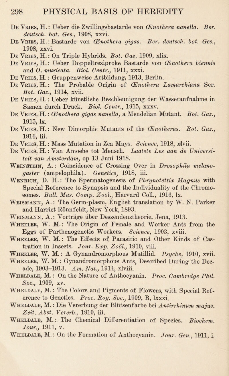 De Vries, H.: Ueber die Zwillingsbastarde von (Enothem nanella. Ber. deutsch. bot. Ges., 1908, xxvi. De Vries, H.: Bastarde von (Enothera gigas. Ber. deutsch. hot. Ges., 1908, xxvi. De Vries, H.: On Triple Hybrids, Bot. Gaz. 1909, xlix. De Vries, H.: Ueber Doppeltreziproke Bastarde von (Enothera biennis and 0. muricata. Biol. Centr., 1911, xxxi. De Vries, H.: Gruppenweise Artbildung, 1913, Berlin. De Vries, H.: The Probable Origin of (Enothera Lamarckiana Ser. Bot. Gaz., 1914, xvii. De Vries, H.: Ueber kunstliche Beschleunigung der Wasseraufnahme in Samen durch Druck. Biol. Centr., 1915, xxxv. De Vries, H.: (Enothera gigas nanella, a Mendelian Mutant. Bot. Gaz., 1915, lx. De Vries, H.: New Dimorphic Mutants of the (Enotheras. Bot. Gaz., 1916, lii. De Vries, H.: Mass Mutation in Zea Mays. Science, 1918, xlvii. De Vries, H.: Van Amoebe tot Mensch. Laatste Les aan de Universi- teit van Amsterdam, op 13 Juni 1918. Weinstein, A.: Coincidence of Crossing Over in Drosophila melano- gaster (ampelophila). Genetics, 1918, iii. Wenrich, D. H.: The Spermatogenesis of Phrynotettix Magnus with Special Reference to .Synapsis and the Individuality of the Chromo- somes. Bull. Mus. Comp. Zool., Harvard Coll., 1916, lx. Weismann, A.: The Germ-plasm, English translation by W. N. Parker and Harriet Ronnfeldt, New York, 1893. Weismann, A.: Vortrage iiber Deszendenztheorie, Jena, 1913. Wheeler, W. M.: The Origin of Female and Worker Ants from the Eggs of Parthenogenetic Workers. Science, 1903, xviii. Wheeler, W. M.: The Effects of Parasitic and Other Kinds of Cas- tration in Insects. Jour. Exp. Zool., 1910, viii. Wheeler, W. M.: A Gynandromorphous Mutillid. Psyche, 1910, xvii. Wheeler, W. M.: Gynandromorphous Ants, Described During the Dec- ade, 1903-1913. Am. Nat., 1914, xlviii. Wheldale, M.: On the Nature of Anthocyanin. Proc. Cambridge Phil. Soc., 1909, xv. Wheldale, M.: The Colors and Pigments of Flowers, with Special Ref- erence to Genetics. Proc. Roy. Soc., 1909, B, lxxxi. Wheldale, M.: Die Vererbung der Bliitsenfarbe bei Antirrhinum majus. Zeit. Abst. Vererb., 1910, iii. Wheldale, M.: The Chemical Differentiation of Species. Biochem. Jour., 1911, v. Wheldale, M.: On the Formation of Anthocyanin. Jour. Gen., 1911, i.