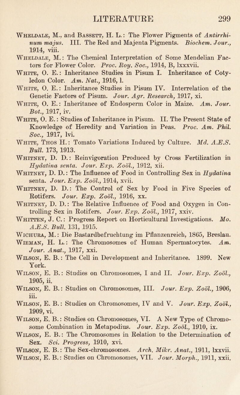 Wheldale, M., and Bassett, H. L.: The Flower Pigments of Antirrhi- num majus. III. The Red and Majenta Pigments. Biochem. Jour., 1914, viii. Wheldale, M.: The Chemical Interpretation of Some Mendelian Fac- tors for Flower Color. Proc. Roy. Soc., 1914, B, lxxxvii. White, 0. E.: Inheritance Studies in Pi sum I. Inheritance of Coty- ledon Color. Am. Nat., 1916,1. White, 0. E.: Inheritance Studies in Pisum IV. Interrelation of the Genetic Factors of Pisum. Jour. Agr. Research, 1917, xi. White, 0. E.: Inheritance of Endosperm Color in Maize. Am. Jour. Bot., 1917, iv. White, 0. E.: Studies of Inheritance in Pisum. II. The Present State of Knowledge of Heredity and Variation in Peas. Proc. Am. Phil. Soc., 1917, lvi. White, Thos H.: Tomato Variations Induced by Culture. Md. A.E.S. Bull. 173, 1913. Whitney, D. D.: Reinvigoration Produced by Cross Fertilization in Hydatina senta. Jour. Exp. Zool., 1912, xii. Whitney, D. D.: The Influence of Food in Controlling Sex in Hydatina senta. Jour. Exp. Zool., 1914, xvii. Whitney, D. D.: The Control of Sex by Food in Five Species of Rotifers. Jour. Exp. Zool., 1916, xx. Whitney, D. D.: The Relative Influence of Food and Oxygen in Con- trolling Sex in Rotifers. Jour. Exp. Zool., 1917, xxiv. Whitten, J. C.: Progress Report on Horticultural Investigations. Mo. A.E.S. Bull. 131, 1915. Wichura, M.: Die Bastardbefruehtung im Pflanzenreich, 1865, Breslau. Wieman, H. L.: The Chromosomes of Human Spermatocytes. Am. Jour. Anat., 1917, xxi. Wilson, E. B.: The Cell in Development and Inheritance. 1899. New York. Wilson, E. B.: Studies on Chromosomes, I and II. Jour. Exp. Zool., 1905, ii. Wilson,, E. B.: Studies on Chromosomes, III. Jour. Exp. Zool., 1906, iii. Wilson, E. B.: Studies on Chromosomes, IV and V. Jour. Exp. Zool., 1909, vi. Wilson, E. B.: Studies on Chromosomes, VI. A New Type of Chromo- some Combination in Metapodius. Jour. Exp. Zool., 1910, ix. Wilson, E. B. : The Chromosomes in Relation to the Determination of Sex. Sci. Progress, 1910, xvi. Wilson, E. B.: The Sex-chromosomes. Arch. Mikr. Anat., 1911, lxxvii. Wilson, E. B.: Studies on Chromosomes, VII. Jour. Morph., 1911, xxii.