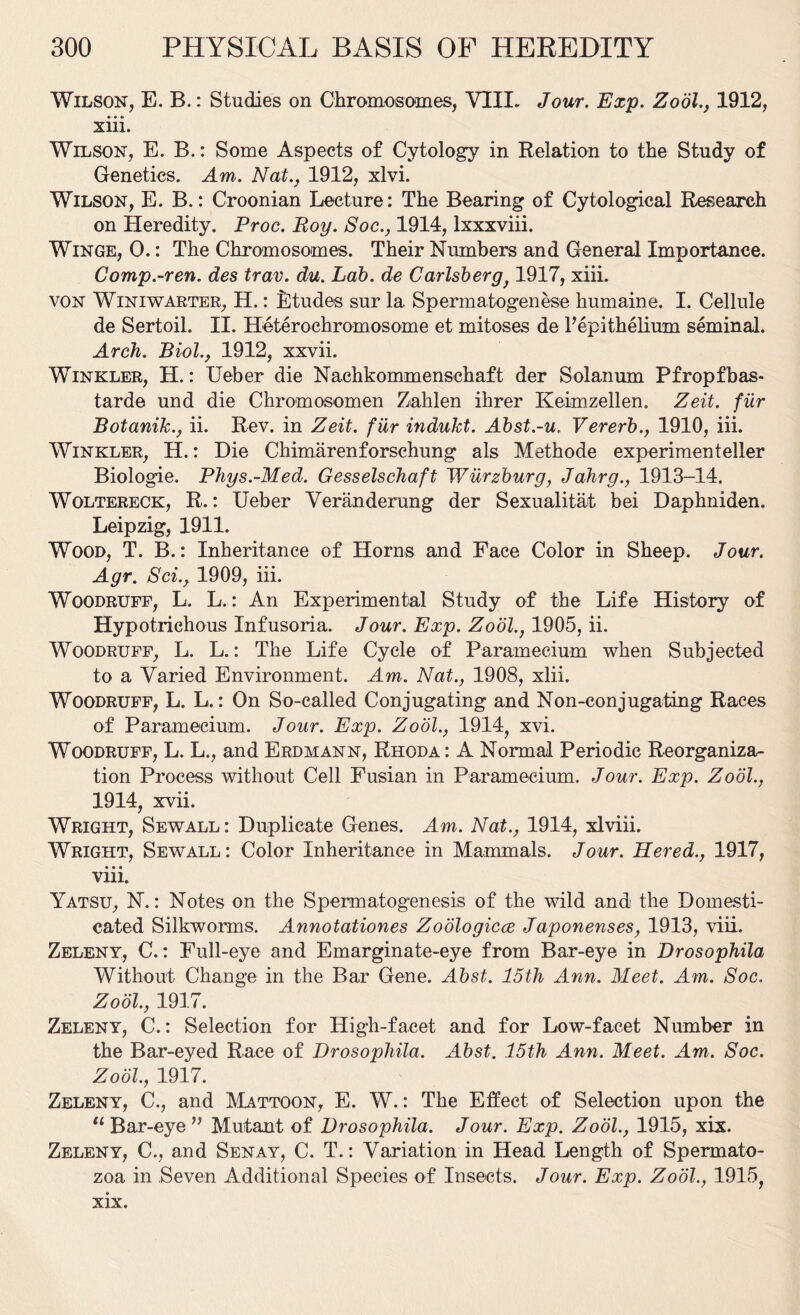 Wilson, E. B.: Studies on Chromosomes, VIII. Jour. Exp. Zool., 1912, xiii. Wilson, E. B.: Some Aspects of Cytology in Relation to the Study of Genetics. Am. Nat., 1912, xlvi. Wilson, E. B.: Croonian Lecture: The Bearing of Cytological Research on Heredity. Proe. Roy. Soc., 1914, lxxxviii. Winge, 0.: The Chromosomes. Their Numbers and General Importance. Comp.-ren. des trav. du. Lab. de Carlsberg} 1917, xiii. von Winiwarter, H.: Etudes sur la. Spermatogenese humaine. I. Cellule de Sertoil. II. Heterochromosome et mitoses de l’epitheliuxn seminal. Arch. Biol., 1912, xxvii. Winkler, H.: Ueber die Nachkommenschaft der Solanum Pfropfbas- tarde und die Chromosomen Zahlen ihrer Keimzellen. Zeit. fur Botanik., ii. Rev. in Zeit. fiir indukt. Abst.-u. Vererb., 1910, iii. Winkler, H.: Die Chimarenforschung als Methode experimenteller Biologie. Phys.-Med. Gesselschaft Wurzburg, Jahrg., 1913-14. Woltereck, R.: Ueber Veranderung der Sexualitat bei Daphniden. Leipzig, 1911. Wood, T. B.: Inheritance of Horns and Face Color in Sheep. Jour. Agr. Sci., 1909, iii. Woodruff, L. L.: An Experimental Study of the Life History of Hypotrichous Infusoria. Jour. Exp. Zodl., 1905, ii. Woodruff, L. L.: The Life Cycle of Paramecium when Subjected to a Varied Environment. Am. Nat., 1908, xiii. Woodruff, L. L.: On So-called Conjugating and Non-conjugating Races of Paramecium. Jour. Exp. Zodl., 1914, xvi. Woodruff, L. L., and Erdmann, Rhoda : A Normal Periodic Reorganiza- tion Process without Cell Fusian in Paramecium. Jour. Exp. Zodl., 1914, xvii. Wright, Sewall: Duplicate Genes. Am. Nat., 1914, xlviii. Wright, Sewall: Color Inheritance in Mammals. Jour. Hered., 1917, viii. Yatsu, N.: Notes on the Spermatogenesis of the wild and the Domesti- cated Silkworms. Annotationes Zoologicce Japonenses, 1913, viii. Zeleny, C.: Full-eye and Emarginate-eye from Bar-eye in Drosophila Without Change in the Bar Gene. Abst. 15th Ann. Meet. Am. Soc. Zool., 1917. Zeleny, C.: Selection for High-facet and for Low-facet Number in the Bar-eyed Race of Drosophila. Abst. 15th Ann. Meet. Am. Soc. Zool., 1917. Zeleny, C., and Mattoon, E. W.: The Effect of Selection upon the “ Bar-eye ” Mutant of Drosophila. Jour. Exp. Zool., 1915, xix. Zeleny, C., and Senay, C. T.: Variation in Head Length of Spermato- zoa in Seven Additional Species of Insects. Jour. Exp. Zool., 1915, xix.