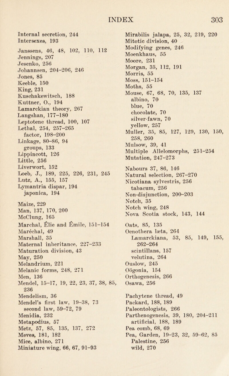 Internal secretion, 244 Inter sexes, 193 Janssens, 46, 48, 102, 110, 112 Jennings, 207 Jesenko, 256 Johannsen, 204-206, 246 Jones, 85 Keeble, 150 King, 231 Kuschakewitsch, 188 Kuttner, O., 194 Lamarckian theory, 267 Langshan, 177-180 Leptotene thread, 100, 107 Lethal, 254, 257-265 factor, 198-200 Linkage, 80-86, 94 groups, 133 Lippincott, 126 Little, 256 Liverwort, 152 Loeb, J., 189, 225, 226, 231, 245 Lutz, A., 155, 157 Lymantria dispar, 194 japonica, 194 Maize, 229 Man, 137, 170, 200 McClung, 165 Marchal, Elie and Emile, 151-154 Marechal, 49 Marshall, 35 Maternal inheritance, 227-233 Maturation division, 43 May, 250 Melandrium, 221 Melanie form®, 248, 271 Men, 136 Mendel, 15-17, 19, 22, 23, 37, 38, 85, 236 Mendelism, 36 Mendel’s first law, 19-38, 73 second law, 59-72, 79 Menidia, 232 Metapodius, 57 Metz, 57, 85, 135, 137, 272 Meves, 181, 182 Mice, albino, 271 Miniature wing, 66, 67, 91-93 Mirabilis jalapa, 25, 32, 219, 220 Mitotic division, 40 Modifying genes, 246 Moenkhaus, 55 Moore, 231 Morgan, 35, 112, 191 Morris, 55 Moss, 151-154 Moths, 55 Mouse, 67, 68, 70, 135, 137 albino, 70 blue, 70 chocolate, 70 silver-fawn, 70 yellow, 257 Muller, 35, 85, 127, 129, 130, 150, 258, 260 Mulsow, 39, 41 Multiple Allelomorphs, 251-254 Mutation, 247-273 Nabours 37, 86, 146 Natural selection, 267-270 Nicotiana sylvestris, 256 tabacum, 256 Non-disjunction, 200-203 Notch, 35 Notch wing, 248 Nova Scotia stock, 143, 144 Oats, 85, 135 Oenothera laeta, 264 Lamarckiana, 53, 85, 149, 155, 262-264 scintillans, 157 velutina, 264 Ouslow, 245 Oogonia, 154 Orthogenesis, 266 Osawa, 256 Pachytene thread, 49 Packard, 188, 189 Paleontologists, 266 Parthenogenesis, 39, 180, 204-211 artificial, 188, 189 Pea comb, 68, 69 Pea, Garden, 19-23, 32, 59-62, 85 Palestine, 256 wild, 270