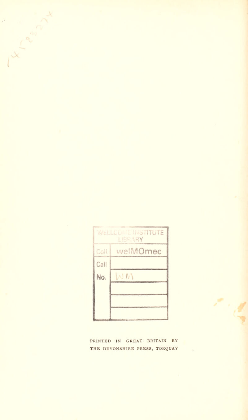 3TITUTE LIB*:\RY Coll welMOmec Call No. PRINTED IN GREAT BRITAIN BY THE DEVONSHIRE PRESS, TORQUAY