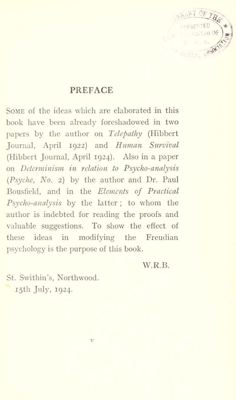 J. (\ PREFACE Some of the ideas which are elaborated in this book have been already foreshadowed in two papers by the author on Telepathy (Hibbert Journal, April 1922) and Human Survival (Hibbert Journal, April 1924). Also in a paper on Determinism in relation to Psycho-analysis (Psyche, No. 2) by the author and Dr. Paul Bousfield, and in the Elements of Practical Psycho-analysis by the latter ; to whom the author is indebted for reading the proofs and valuable suggestions. To show the effect of these ideas in modifying the Freudian psychology is the purpose of this book. St. Swithin’s, Northwood. 15th July, 1924. v W.R.B.