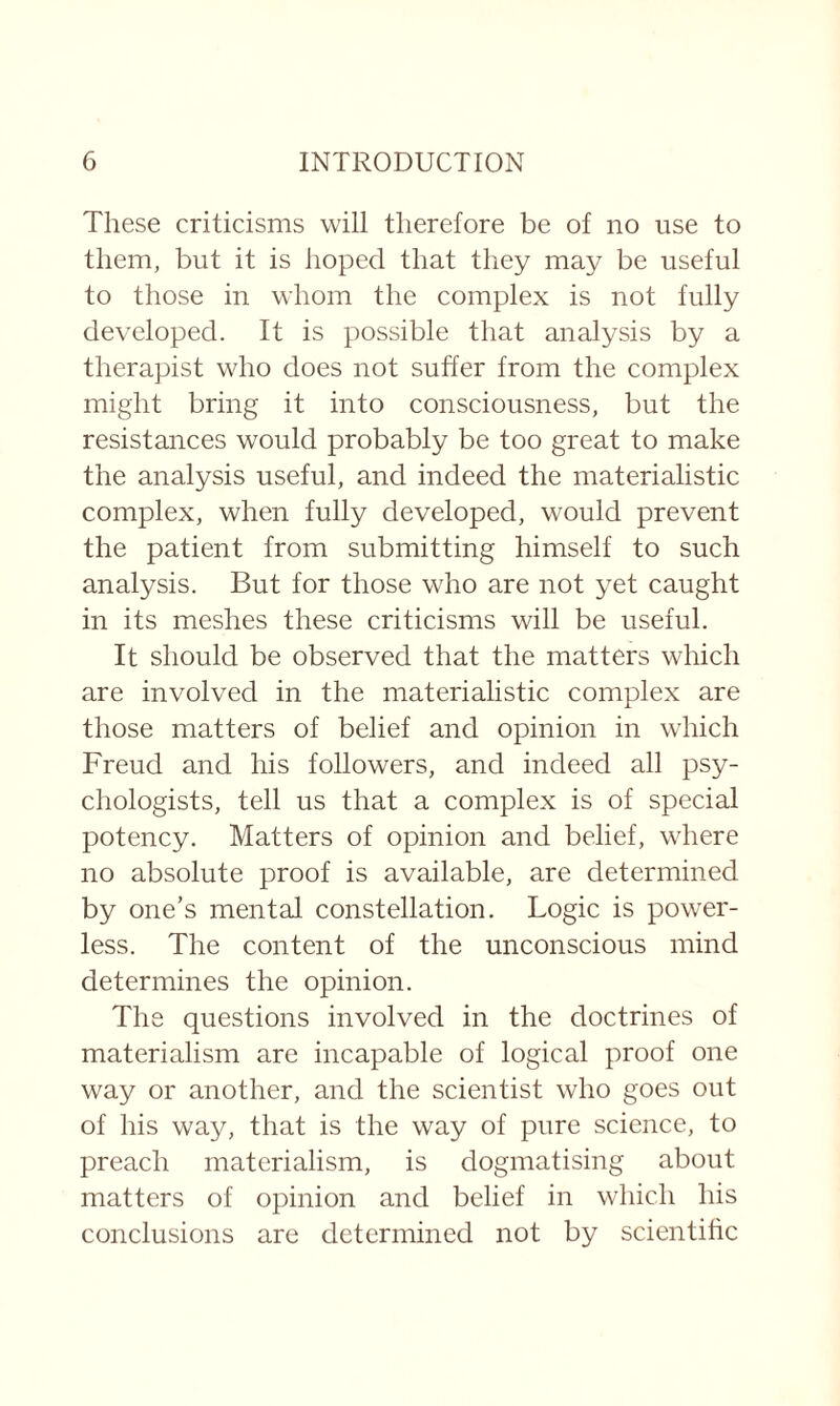 These criticisms will therefore be of no use to them, but it is hoped that they may be useful to those in whom the complex is not fully developed. It is possible that analysis by a therapist who does not suffer from the complex might bring it into consciousness, but the resistances would probably be too great to make the analysis useful, and indeed the materialistic complex, when fully developed, would prevent the patient from submitting himself to such analysis. But for those who are not yet caught in its meshes these criticisms will be useful. It should be observed that the matters which are involved in the materialistic complex are those matters of belief and opinion in which Freud and his followers, and indeed all psy¬ chologists, tell us that a complex is of special potency. Matters of opinion and belief, where no absolute proof is available, are determined by one’s mental constellation. Logic is power¬ less. The content of the unconscious mind determines the opinion. The questions involved in the doctrines of materialism are incapable of logical proof one way or another, and the scientist who goes out of his way, that is the way of pure science, to preach materialism, is dogmatising about matters of opinion and belief in which his conclusions are determined not by scientific