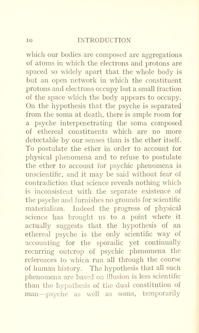 which our bodies are composed are aggregations of atoms in which the electrons and protons are spaced so widely apart that the whole body is but an open network in which the constituent protons and electrons occupy but a small fraction of the space which the body appears to occupy. On the hypothesis that the psyche is separated from the soma at death, there is ample room for a psyche interpenetrating the soma composed of ethereal constituents which are no more detectable by our senses than is the ether itself. To postulate the ether in order to account for physical phenomena and to refuse to postulate the ether to account for psychic phenomena is unscientific, and it may be said without fear of contradiction that science reveals nothing which is inconsistent with the separate existence of the psyche and furnishes no grounds for scientific materialism. Indeed the progress of physical science has brought us to a point where it actually suggests that the hypothesis of an ethereal psyche is the only scientific way of accounting for the sporadic yet continually recurring outcrop of psychic phenomena the references to whicn run all through the course of human history. The hypothesis that all such phenomena are based on illusion is less scientific than the hypothesis of the dual constitution of man—psyche as well as soma, temporarily