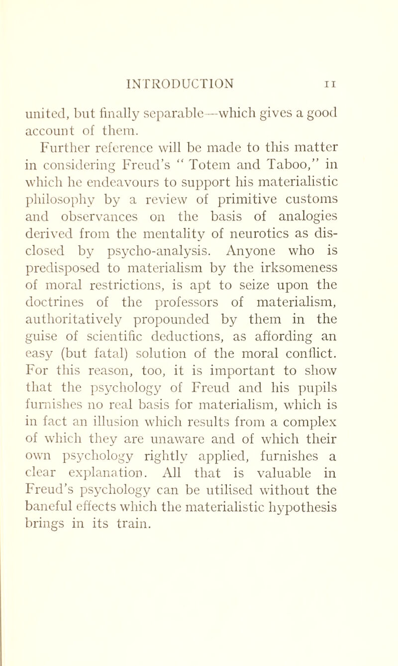 united, but finally separable—which gives a good account of them. Further reference will be made to this matter in considering Freud’s “ Totem and Taboo,” in which he endeavours to support his materialistic philosophy by a review of primitive customs and observances on the basis of analogies derived from the mentality of neurotics as dis¬ closed by psycho-analysis. Anyone who is predisposed to materialism by the irksomeness of moral restrictions, is apt to seize upon the doctrines of the professors of materialism, authoritatively propounded by them in the guise of scientific deductions, as affording an easy (but fatal) solution of the moral conflict. For this reason, too, it is important to show that the psychology of Freud and his pupils furnishes no real basis for materialism, which is in fact an illusion which results from a complex of which they are unaware and of which their own psychology rightly applied, furnishes a clear explanation. All that is valuable in Freud’s psychology can be utilised without the baneful effects which the materialistic hypothesis brings in its train.