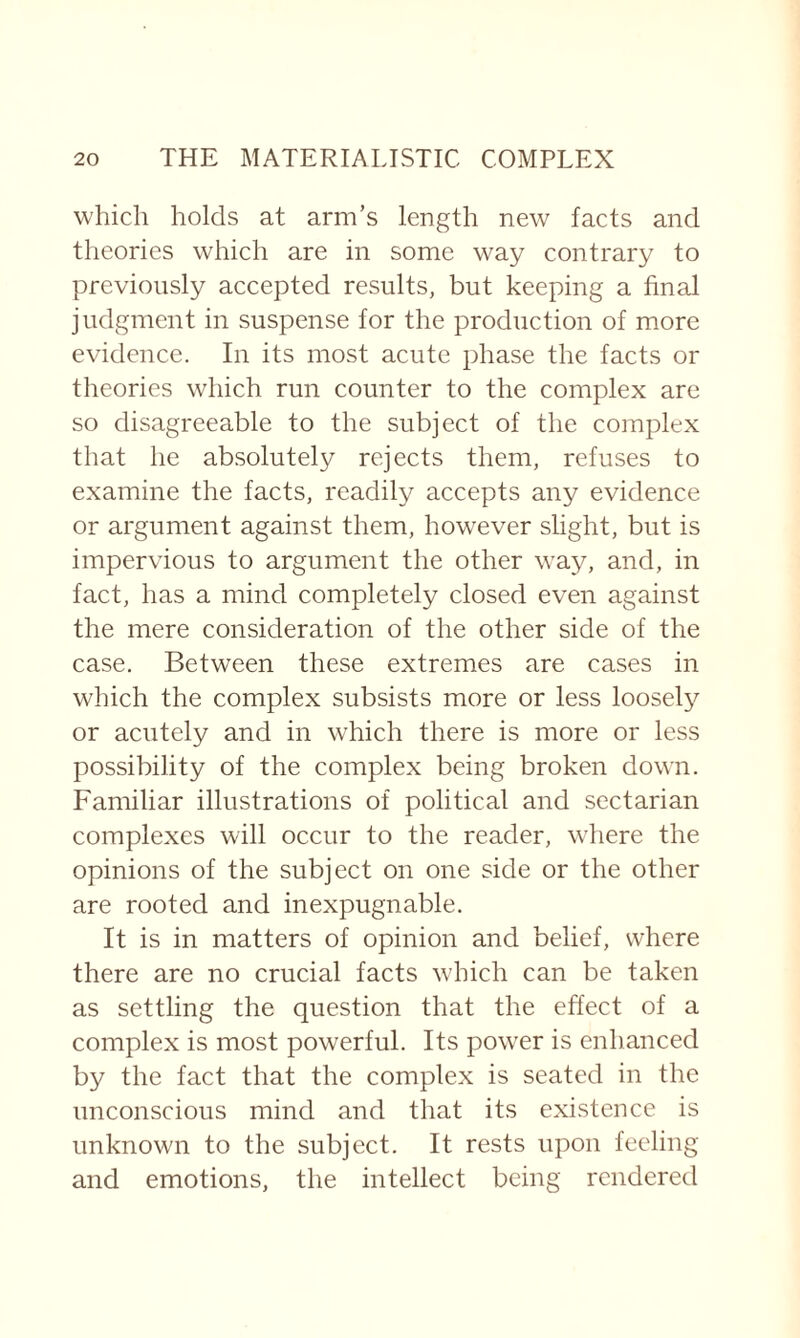 which holds at arm’s length new facts and theories which are in some way contrary to previously accepted results, but keeping a final judgment in suspense for the production of more evidence. In its most acute phase the facts or theories which run counter to the complex are so disagreeable to the subject of the complex that he absolutely rejects them, refuses to examine the facts, readily accepts any evidence or argument against them, however slight, but is impervious to argument the other way, and, in fact, has a mind completely closed even against the mere consideration of the other side of the case. Between these extremes are cases in which the complex subsists more or less loosely or acutely and in which there is more or less possibility of the complex being broken down. Familiar illustrations of political and sectarian complexes will occur to the reader, where the opinions of the subject on one side or the other are rooted and inexpugnable. It is in matters of opinion and belief, where there are no crucial facts which can be taken as settling the question that the effect of a complex is most powerful. Its power is enhanced by the fact that the complex is seated in the unconscious mind and that its existence is unknown to the subject. It rests upon feeling and emotions, the intellect being rendered