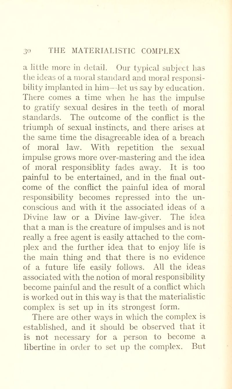 a little more in detail. Our typical subject has the ideas of a moral standard and moral responsi¬ bility implanted in him—let us say by education. There comes a time when he has the impulse to gratify sexual desires in the teeth of moral standards. The outcome of the conflict is the triumph of sexual instincts, and there arises at the same time the disagreeable idea of a breach of moral law. With repetition the sexual impulse grows more over-mastering and the idea of moral responsiblity fades away. It is too painful to be entertained, and in the final out¬ come of the conflict the painful idea of moral responsibility becomes repressed into the un¬ conscious and with it the associated ideas of a Divine law or a Divine law-giver. The idea that a man is the creature of impulses and is not really a free agent is easily attached to the com¬ plex and the further idea that to enjoy life is the main thing and that there is no evidence of a future life easily follows. All the ideas associated with the notion of moral responsibility become painful and the result of a conflict which is worked out in this way is that the materialistic complex is set up in its strongest form. There are other ways in which the complex is established, and it should be observed that it is not necessary for a person to become a libertine in order to set up the complex. But