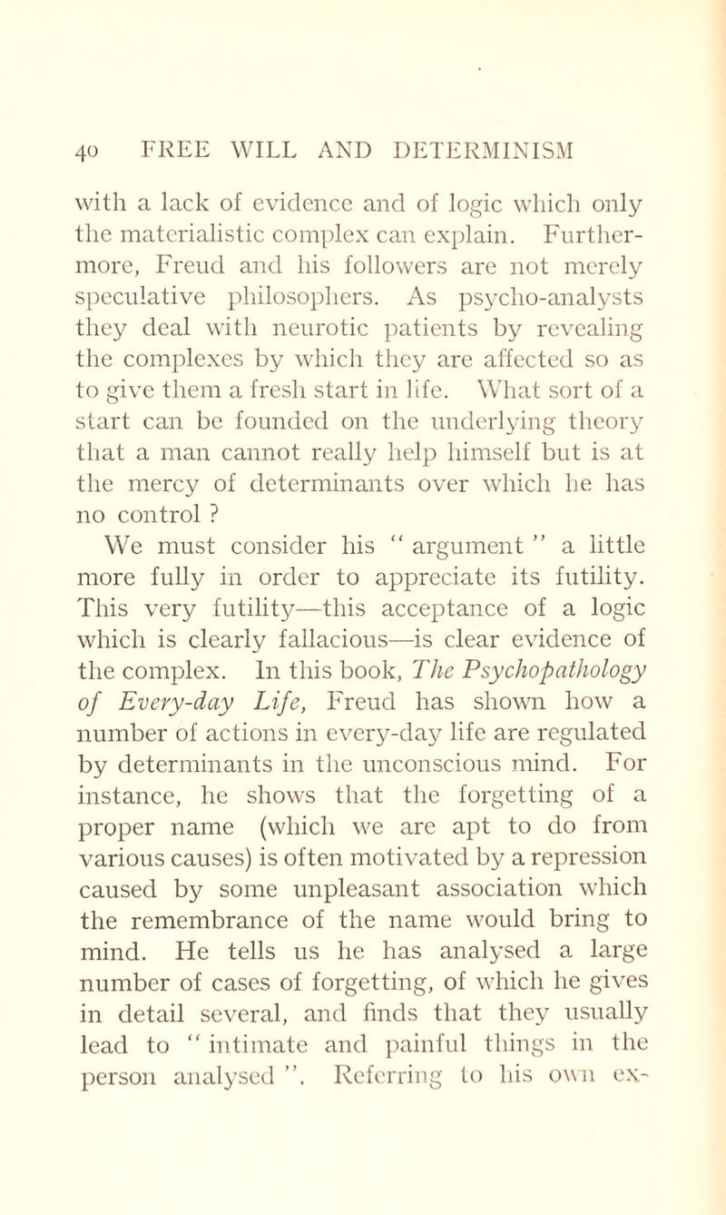 with a lack of evidence and of logic which only the materialistic complex can explain. Further¬ more, Freud and his followers are not merely speculative philosophers. As psycho-analysts they deal with neurotic patients by revealing the complexes by which they are affected so as to give them a fresh start in life. What sort of a start can be founded on the underlying theory that a man cannot really help himself but is at the mercy of determinants over which he has no control ? We must consider his “ argument ” a little more fully in order to appreciate its futility. This very futility—this acceptance of a logic which is clearly fallacious—is clear evidence of the complex. In this book, The Psychopathology of Every-day Life, Freud has shown how a number of actions in every-day life are regulated by determinants in the unconscious mind. For instance, he shows that the forgetting of a proper name (which we are apt to do from various causes) is often motivated by a repression caused by some unpleasant association which the remembrance of the name would bring to mind. He tells us he has analysed a large number of cases of forgetting, of which he gives in detail several, and finds that they usually lead to “ intimate and painful things in the person analysed Referring to his own ex-