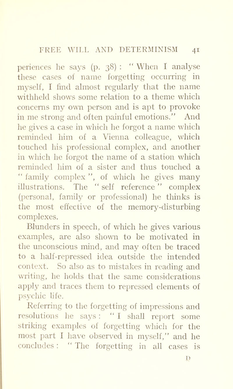periences lie says (p. 38) : “ When I analyse these cases of name forgetting occurring in myself, I find almost regularly that the name withheld shows some relation to a theme which concerns my own person and is apt to provoke in me strong and often painful emotions.” And he gives a case in which he forgot a name which reminded him of a Vienna colleague, which touched his professional complex, and another in which he forgot the name of a station which reminded him of a sister and thus touched a “ family complex ”, of which he gives many illustrations. The “ self reference ” complex (personal, family or professional) he thinks is the most effective of the memory-disturbing complexes. Blunders in speech, of which he gives various examples, are also shown to be motivated in the unconscious mind, and may often be traced to a half-repressed idea outside the intended context. So also as to mistakes in reading and writing, he holds that the same considerations apply and traces them to repressed elements of psychic life. Referring to the forgetting of impressions and resolutions he says : “I shall report some, striking examples of forgetting which for the most part I have observed in myself,” and he concludes: “ The forgetting in all cases is