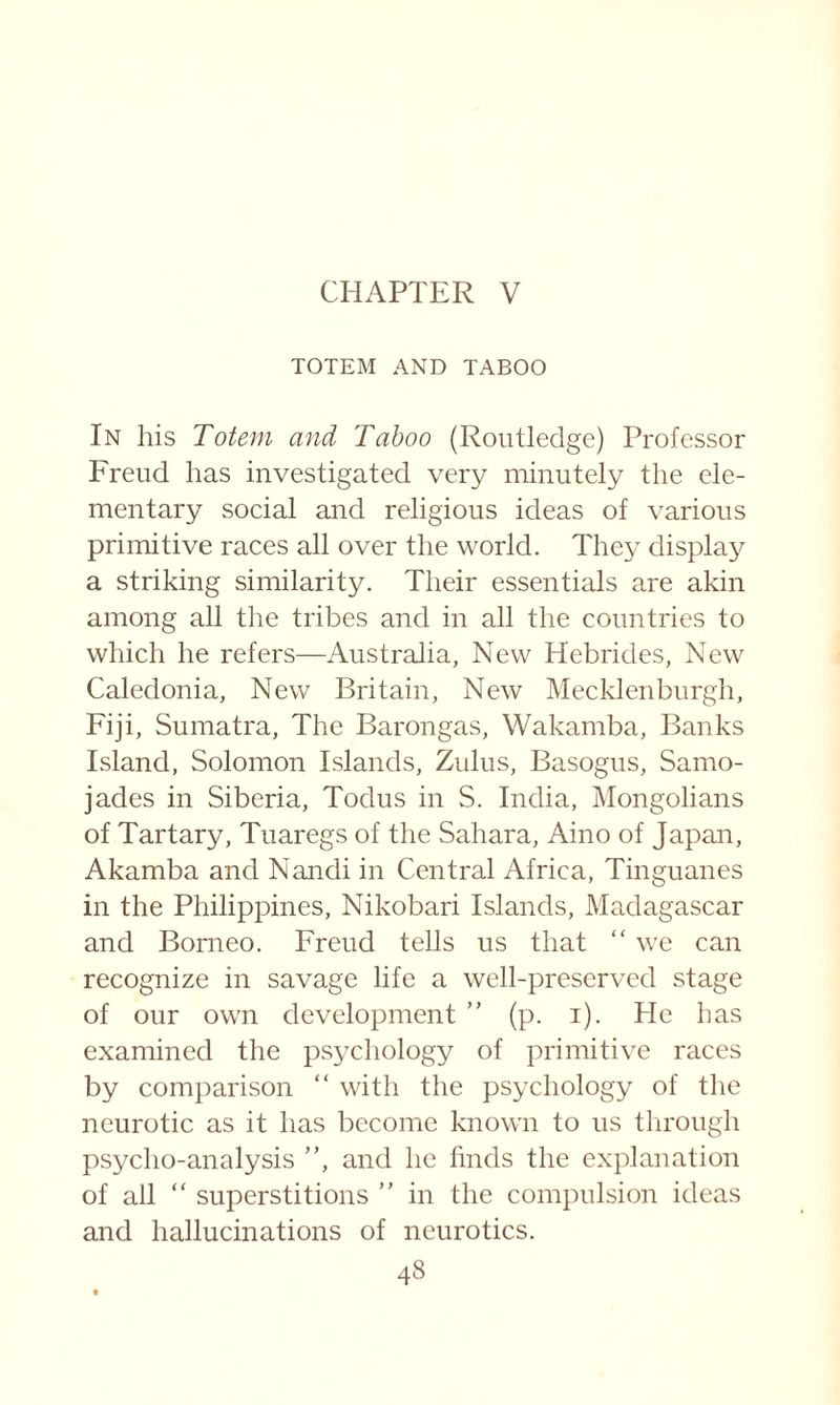 CHAPTER V TOTEM AND TABOO In his Totem and Taboo (Routledge) Professor Freud has investigated very minutely the ele¬ mentary social and religious ideas of various primitive races all over the world. They display a striking similarity. Their essentials are akin among all the tribes and in all the countries to which he refers—Australia, New Hebrides, New Caledonia, New Britain, New Mecklenburgh, Fiji, Sumatra, The Baron gas, Wakamba, Banks Island, Solomon Islands, Zulus, Basogus, Samo- jades in Siberia, Todus in S. India, Mongolians of Tartary, Tuaregs of the Sahara, Aino of Japan, Akamba and Nandi in Central Africa, Tinguanes in the Philippines, Nikobari Islands, Madagascar and Borneo. Freud tells us that “ we can recognize in savage life a well-preserved stage of our own development ” (p. i). He has examined the psychology of primitive races by comparison “ with the psychology of the neurotic as it has become known to us through psycho-analysis ”, and he finds the explanation of all “ superstitions ” in the compulsion ideas and hallucinations of neurotics.