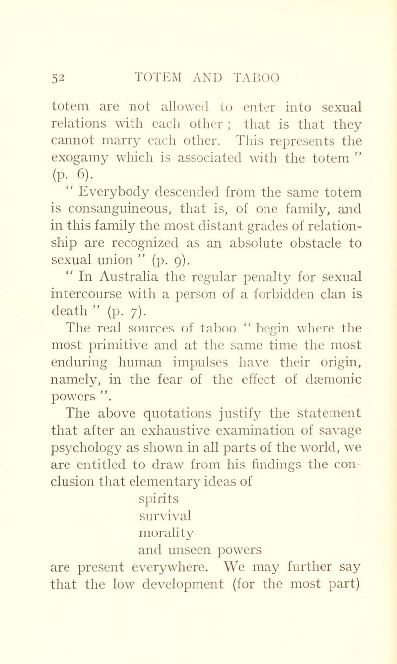 totem are not allowed to enter into sexual relations with each other ; that is that they cannot marry each other. This represents the exogamy which is associated with the totem ” (P- 6). “ Everybody descended from the same totem is consanguineous, that is, of one family, and in this family the most distant grades of relation¬ ship are recognized as an absolute obstacle to sexual union ” (p. 9). “ In Australia the regular penalty for sexual intercourse with a person of a forbidden clan is death ” (p. 7). The real sources of taboo “ begin where the most primitive and at the same time the most enduring human impulses have their origin, namely, in the fear of the effect of daemonic powers The above quotations justify the statement that after an exhaustive examination of savage psychology as shown in all parts of the world, we are entitled to draw from his findings the con¬ clusion that elementary ideas of spirits survival morality and unseen powers are present everywhere. We may further say that the low development (for the most part)