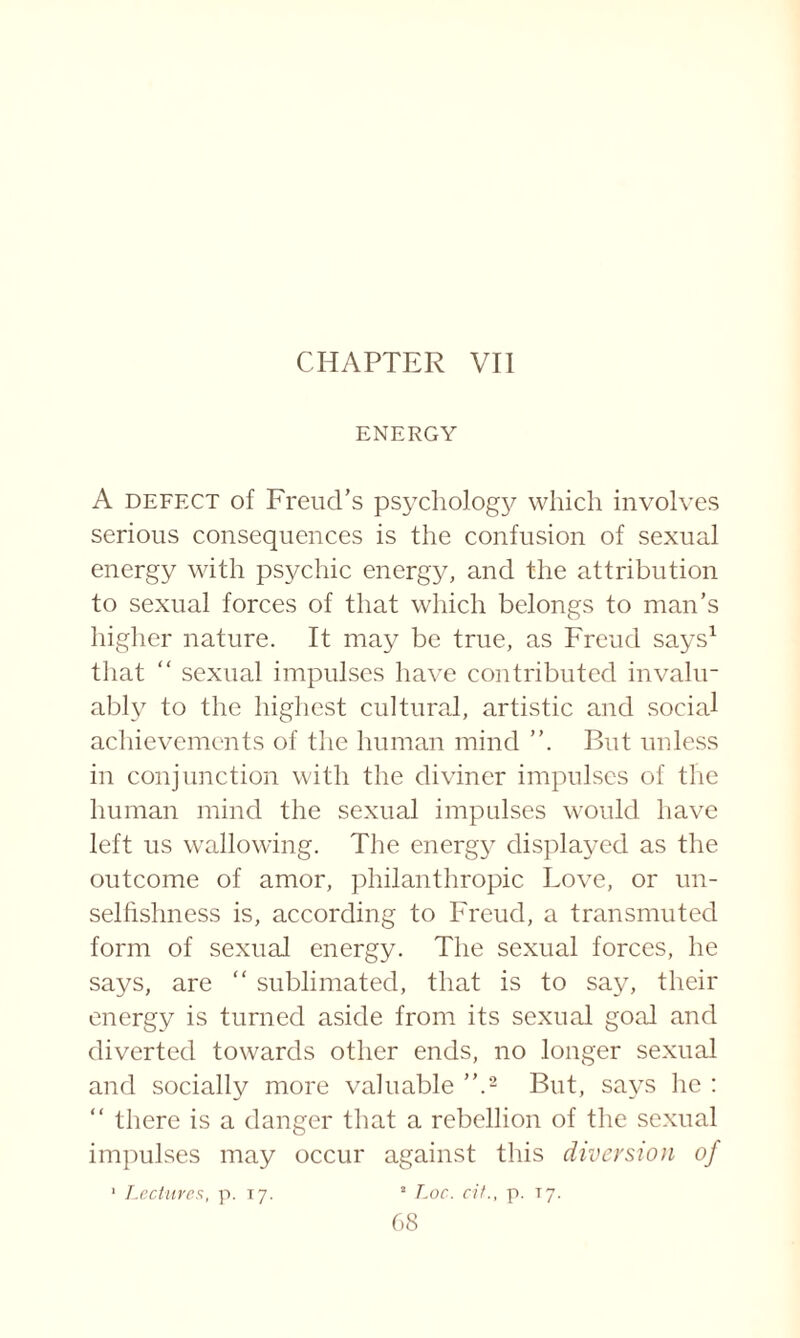 CHAPTER VII ENERGY A defect of Freud’s psychology which involves serious consequences is the confusion of sexual energy with psychic energy, and the attribution to sexual forces of that which belongs to man’s higher nature. It may be true, as Freud says1 that “ sexual impulses have contributed invalu¬ ably to the highest cultural, artistic and social achievements of the human mind But unless in conjunction with the diviner impulses of the human mind the sexual impulses would have left us wallowing. The energy displayed as the outcome of amor, philanthropic Love, or un¬ selfishness is, according to Freud, a transmuted form of sexual energy. The sexual forces, he says, are “ sublimated, that is to say, their energy is turned aside from its sexual goal and diverted towards other ends, no longer sexual and socially more valuable ”.2 But, says he : “ there is a danger that a rebellion of the sexual impulses may occur against this diversion of 1 Lectures, p. 17. a Loc. cit., p. 17.