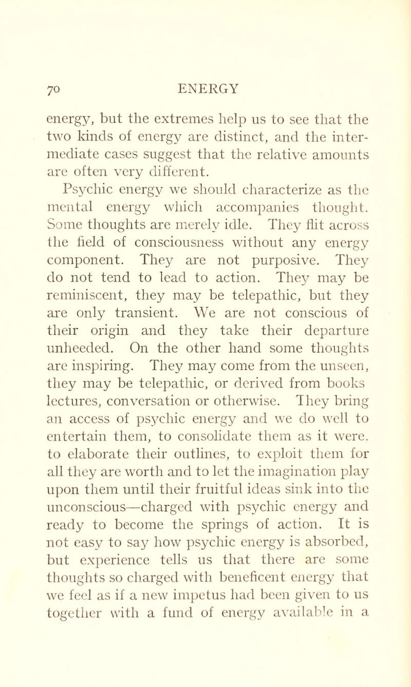energy, but the extremes help us to see that the two kinds of energy are distinct, and the inter¬ mediate cases suggest that the relative amounts are often very different. Psychic energy we should characterize as the mental energy which accompanies thought. Some thoughts arc merely idle. They flit across the field of consciousness without any energy component. They are not purposive. They do not tend to lead to action. They may be reminiscent, they may be telepathic, but they are only transient. We are not conscious of their origin and they take their departure unheeded. On the other hand some thoughts are inspiring. They may come from the unseen, they may be telepathic, or derived from books lectures, conversation or otherwise. They bring an access of psychic energy and we do well to entertain them, to consolidate them as it were, to elaborate their outlines, to exploit them for all they are worth and to let the imagination play upon them until their fruitful ideas sink into the unconscious—charged with psychic energy and ready to become the springs of action. It is not easy to say how psychic energy is absorbed, but experience tells us that there are some thoughts so charged with beneficent energy that we feel as if a new impetus had been given to us together with a fund of energy available in a