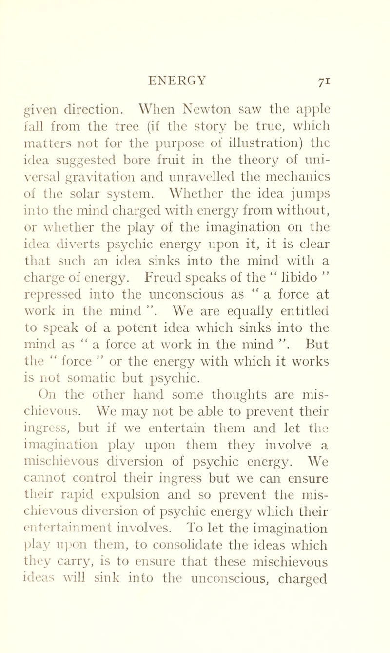 given direction. When Newton saw the apple fall from the tree (if the story be true, which matters not for the purpose ol illustration) the idea suggested bore fruit in the theory of uni¬ versal gravitation and unravelled the mechanics of the solar system. Whether the idea jumps into the mind charged with energy from without, or whether the play of the imagination on the idea diverts psychic energy upon it, it is clear that such an idea sinks into the mind with a charge of energy. Freud speaks of the “ libido ” repressed into the unconscious as “ a force at work in the mind ”. We are equally entitled to speak of a potent idea which sinks into the mind as “ a force at work in the mind ”. But the “ force ” or the energy with which it works is not somatic but psychic. On the other hand some thoughts are mis¬ chievous. We may not be able to prevent their ingress, but if we entertain them and let the imagination play upon them they involve a mischievous diversion of psychic energy. We cannot control their ingress but we can ensure their rapid expulsion and so prevent the mis¬ chievous diversion of psychic energy which their entertainment involves. To let the imagination play upon them, to consolidate the ideas which they carry, is to ensure that these mischievous ideas will sink into the unconscious, charged