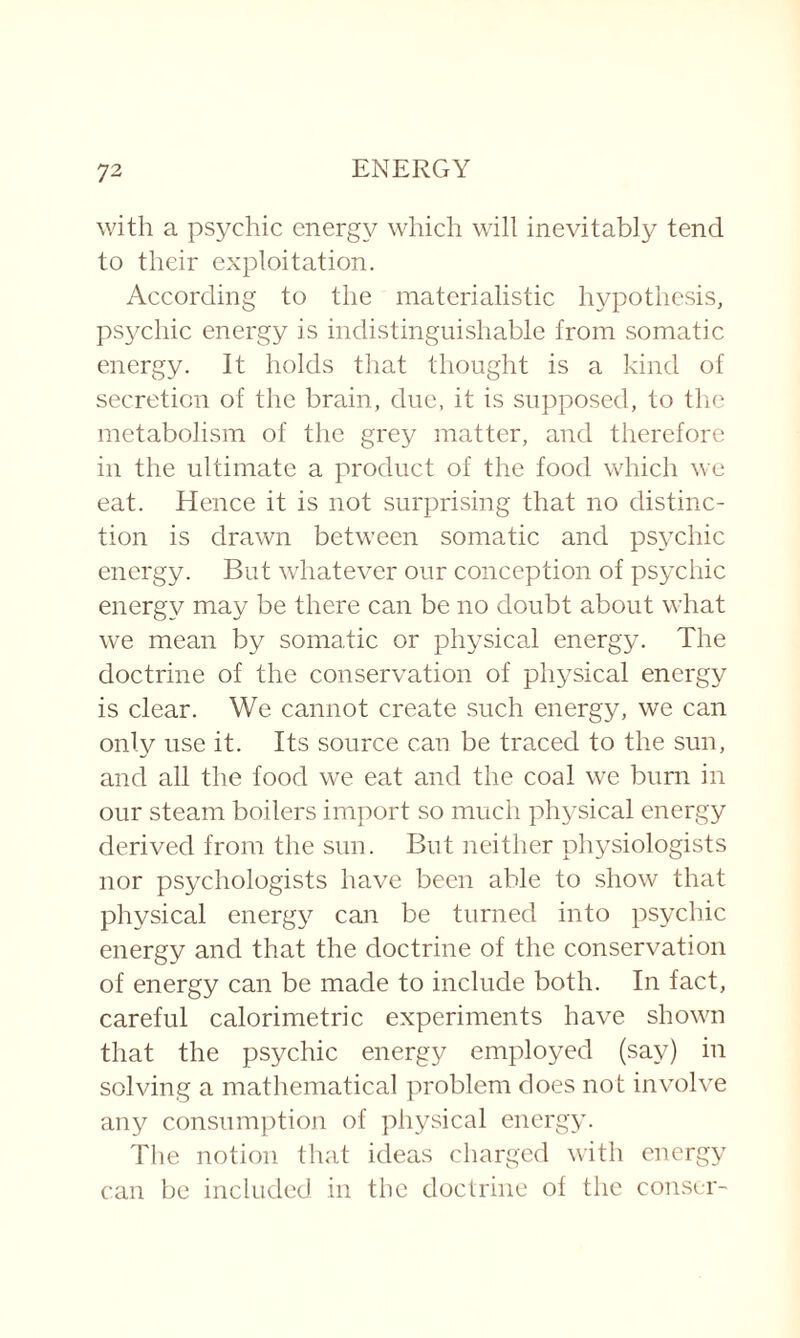 with a psychic energy which will inevitably tend to their exploitation. According to the materialistic hypothesis, psychic energy is indistinguishable from somatic energy. It holds that thought is a kind of secretion of the brain, due, it is supposed, to the metabolism of the grey matter, and therefore in the ultimate a product of the food which we eat. Hence it is not surprising that no distinc¬ tion is drawn between somatic and psychic energy. But whatever our conception of psychic energy may be there can be no doubt about what we mean by somatic or physical energy. The doctrine of the conservation of physical energy is clear. We cannot create such energy, we can only use it. Its source can be traced to the sun, and all the food we eat and the coal we burn in our steam boilers import so much physical energy derived from the sun. But neither physiologists nor psychologists have been able to show that physical energy can be turned into psychic energy and that the doctrine of the conservation of energy can be made to include both. In fact, careful calorimetric experiments have shown that the psychic energy employed (say) in solving a mathematical problem does not involve any consumption of physical energy. The notion that ideas charged with energy can be included in the doctrine of the conser-