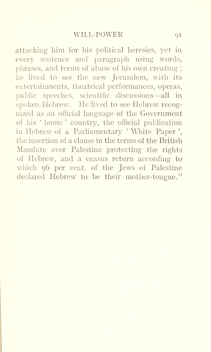 attacking him for his political heresies, yet in every sentence and paragraph using words, phrases, and terms of abuse of his own creating ; he lived to see the new Jerusalem, with its entertainments, theatrical performances, operas, public speeches, scientific discussions—all in spoken Hebrew. Lie lived to see Llebrew recog¬ nized as an official language of the Government of his ‘ home ’ country, the official publication in Hebrew of a Parliamentary ' White Paper ’, the insertion of a clause in the terms of the British Mandate over Palestine protecting the rights of Hebrew, and a census return according to which 96 per cent, of the Jews of Palestine declared Hebrew to be their mother-tongue.”
