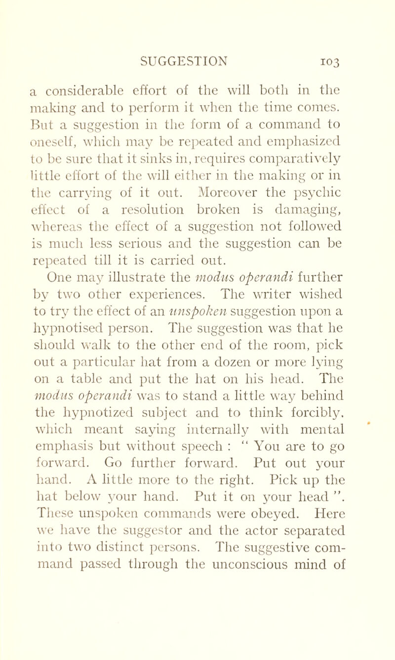 a considerable effort of the will both in the making and to perform it when the time comes. But a suggestion in the form of a command to oneself, which may be repeated and emphasized to be sure that it sinks in, requires comparatively little effort of the will either in the making or in the carrying of it out. Moreover the psychic effect of a resolution broken is damaging, whereas the effect of a suggestion not followed is much less serious and the suggestion can be repeated till it is carried out. One may illustrate the modus operandi further by two other experiences. The writer wished to try the effect of an imspoken suggestion upon a hypnotised person. The suggestion was that he should walk to the other end of the room, pick out a particular hat from a dozen or more lying on a table and put the hat on his head. The modus operandi was to stand a little way behind the hypnotized subject and to think forcibly, which meant saying internally with mental emphasis but without speech : “ You are to go forward. Go further forward. Put out your hand. A little more to the right. Pick up the hat below your hand. Put it on your head ”. These unspoken commands were obeyed. Here we have the suggestor and the actor separated into two distinct persons. The suggestive com¬ mand passed through the unconscious mind of