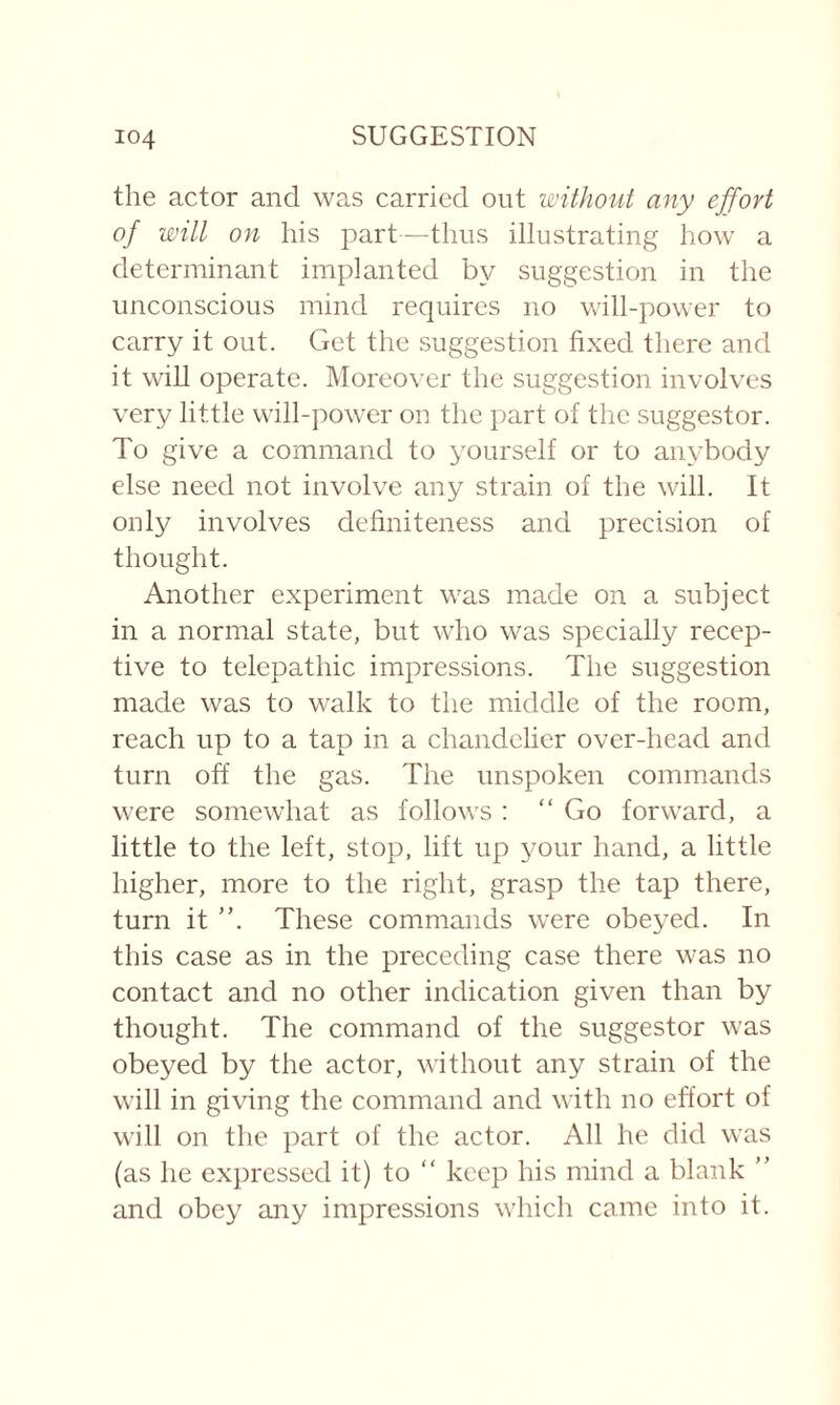 the actor and was carried out without any effort of will on his part—thus illustrating how a determinant implanted by suggestion in the unconscious mind requires no will-power to carry it out. Get the suggestion fixed there and it will operate. Moreover the suggestion involves very little will-power on the part of the suggestor. To give a command to yourself or to anybody else need not involve any strain of the will. It only involves definiteness and precision of thought. Another experiment was made on a subject in a normal state, but who was specially recep¬ tive to telepathic impressions. The suggestion made was to walk to the middle of the room, reach up to a tap in a chandelier over-head and turn off the gas. The unspoken commands were somewhat as follows : “Go forward, a little to the left, stop, lift up your hand, a little higher, more to the right, grasp the tap there, turn it ”. These commands were obeyed. In this case as in the preceding case there was no contact and no other indication given than by thought. The command of the suggestor was obeyed by the actor, without any strain of the will in giving the command and with no effort of will on the part of the actor. All he did was (as he expressed it) to “ keep his mind a blank ” and obey any impressions which came into it.