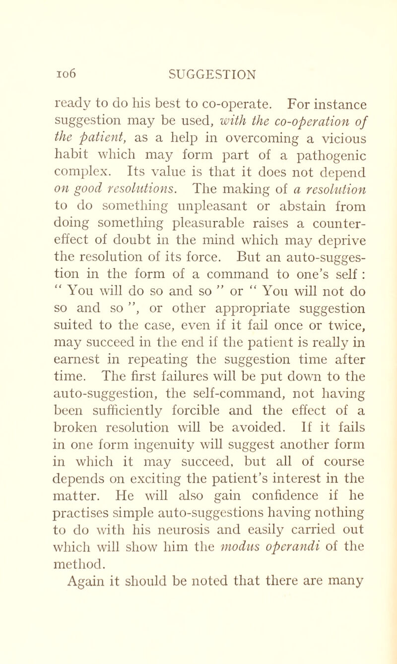 ready to do his best to co-operate. For instance suggestion may be used, with the co-operation of the patient, as a help in overcoming a vicious habit which may form part of a pathogenic complex. Its value is that it does not depend on good resolutions. The making of a resolution to do something unpleasant or abstain from doing something pleasurable raises a counter¬ effect of doubt in the mind which may deprive the resolution of its force. But an auto-sugges¬ tion in the form of a command to one’s self : “ You will do so and so ” or “You will not do so and so ”, or other appropriate suggestion suited to the case, even if it fail once or twice, may succeed in the end if the patient is really in earnest in repeating the suggestion time after time. The first failures will be put down to the auto-suggestion, the self-command, not having been sufficiently forcible and the effect of a broken resolution will be avoided. If it fails in one form ingenuity will suggest another form in which it may succeed, but all of course depends on exciting the patient’s interest in the matter. He will also gain confidence if he practises simple auto-suggestions having nothing to do with his neurosis and easily carried out which will show him the modus opcrandi of the method. Again it should be noted that there are many