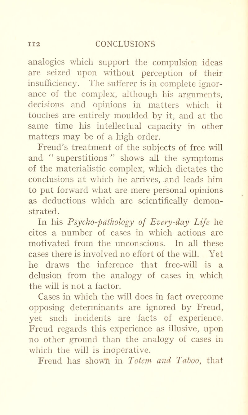 analogies which support the compulsion ideas are seized upon without perception of their insufficiency. The sufferer is in complete ignor¬ ance of the complex, although his arguments, decisions and opinions in matters which it touches are entirely moulded by it, and at the same time his intellectual capacity in other matters may be of a high order. Freud’s treatment of the subjects of free will and “ superstitions ” shows all the symptoms of the materialistic complex, which dictates the conclusions at which he arrives, .and leads him to put forward what are mere personal opinions as deductions which are scientifically demon¬ strated. In his Psycho-pathology of Every-day Life he cites a number of cases in which actions arc motivated from the unconscious. In all these cases there is involved no effort of the will. Yet he draws the inference that free-will is a delusion from the analogy of cases in which the will is not a factor. Cases in which the will does in fact overcome opposing determinants are ignored by Freud, yet such incidents are facts of experience. Freud regards this experience as illusive, upon no other ground than the analogy of cases in which the will is inoperative. Freud has shown in Totem and Taboo, that