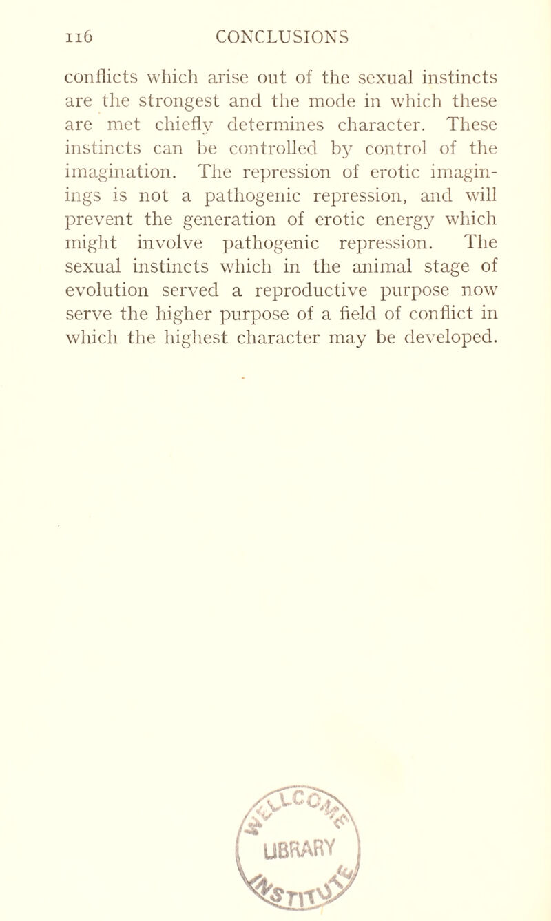 conflicts which arise out of the sexual instincts are the strongest and the mode in which these are met chiefly determines character. These instincts can be controlled by control of the imagination. The repression of erotic imagin¬ ings is not a pathogenic repression, and will prevent the generation of erotic energy which might involve pathogenic repression. The sexual instincts which in the animal stage of evolution served a reproductive purpose now serve the higher purpose of a field of conflict in which the highest character may be developed.
