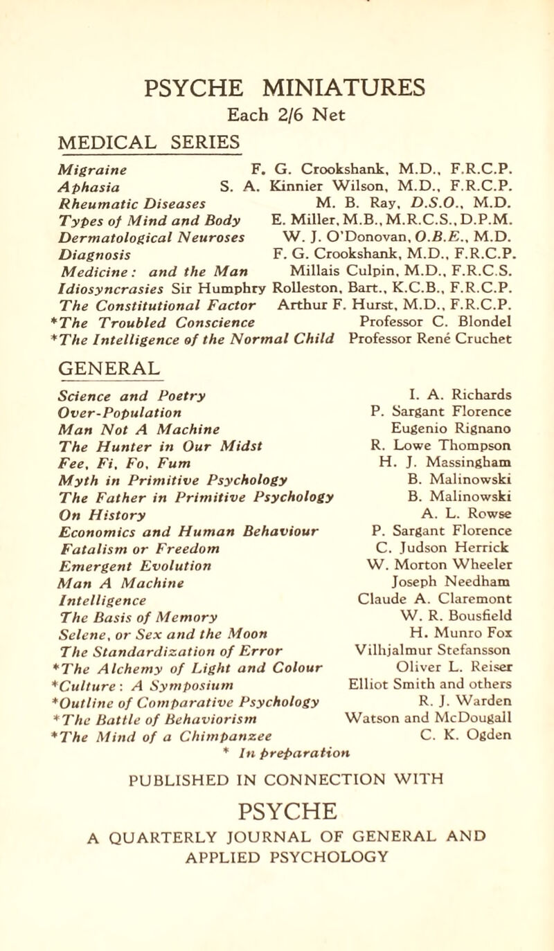 Each 2/6 Net MEDICAL SERIES S. F. G. Crookshank, M.D., F.R.C.P. A. Kinnier Wilson, M.D., F.R.C.P. M. B. Ray. D.S.O., M.D. E. Miller, M.B., M.R.C.S., D.P.M. W. J. O’Donovan, O.B.E., M.D. F. G. Crookshank, M.D., F.R.C.P. Millais Culpin, M.D., F.R.C.S. Idiosyncrasies Sir Humphry Rolleston, Bart., K.C.B., F.R.C.P. The Constitutional Factor Arthur F. Hurst, M.D., F.R.C.P. *The Troubled Conscience Professor C. Blondel *The Intelligence of the Normal Child Professor Rene Cruchet GENERAL Migraine Aphasia Rheumatic Diseases Types of Mind and Body Dermatological Neuroses Diagnosis Medicine: and the Man Science and Poetry Over-Population Man Not A Machine The Hunter in Our Midst Fee, Fi, Fo, Fum Myth in Primitive Psychology The Father in Primitive Psychology On History Economics and Human Behaviour Fatalism or Freedom Emergent Evolution Man A Machine Intelligence The Basis of Memory Selene, or Sex and the Moon The Standardization of Error *The Alchemy of Light and Colour *Culture: A Symposium *Outline of Comparative Psychology *The Battle of Behaviorism *The Mind of a Chimpanzee I. A. Richards P. Sargant Florence Eugenio Rignano R. Lowe Thompson H. J. Massingham B. Malinowski B. Malinowski A. L. Rowse P. Sargant Florence C. Judson Herrick W. Morton Wheeler Joseph Needham Claude A. Claremont W. R. Bousfield H. Munro Fox Vilhjalmur Stefansson Oliver L. Reiser Elliot Smith and others R. J. Warden Watson and McDougall C. K. Ogden * In preparation PUBLISHED IN CONNECTION WITH PSYCHE A QUARTERLY JOURNAL OF GENERAL AND APPLIED PSYCHOLOGY