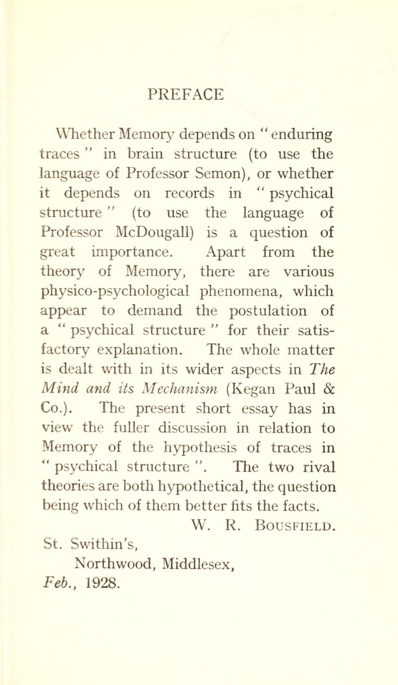 PREFACE Whether Memory depends on “ enduring traces ” in brain structure (to use the language of Professor Semon), or whether it depends on records in “ psychical structure ” (to use the language of Professor McDougall) is a question of great importance. Apart from the theory of Memory, there are various physico-psychological phenomena, which appear to demand the postulation of a “ psychical structure ” for their satis¬ factory explanation. The whole matter is dealt with in its wider aspects in The Mind, and its Mechanism (Kegan Paul & Co.). The present short essay has in view the fuller discussion in relation to Memory of the hypothesis of traces in “ psychical structure ”. The two rival theories are both hypothetical, the question being which of them better fits the facts. W. R. Bousfield. St. Swithin's, Northwood, Middlesex, Feb., 1928.