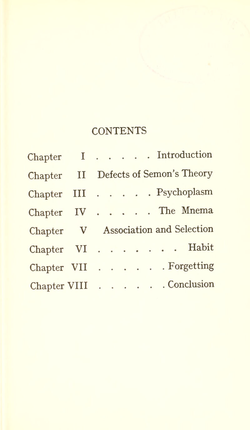 Chapter I Chapter II Chapter III Chapter IV Chapter V Chapter VI Chapter VII Chapter VIII CONTENTS .Introduction Defects of Semon’s Theory .Psychoplasm .The Mnema Association and Selection .Habit .Forgetting .Conclusion