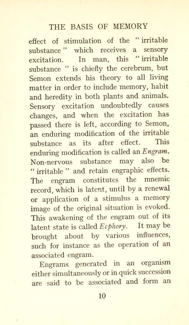 effect of stimulation of the “ irritable substance ” which receives a sensory excitation. In man, this “ irritable substance ” is chiefly the cerebrum, but Semon extends his theory to all living matter in order to include memory, habit and heredity in both plants and animals. Sensory excitation undoubtedly causes changes, and when the excitation has passed there is left, according to Semon, an enduring modification of the irritable substance as its after effect. This enduring modification is called an Engrain. Non-nervous substance may also be “ irritable ” and retain engraphic effects. The engram constitutes the mnemic record, which is latent, until by a renewal or application of a stimulus a memory image of the original situation is evoked. This awakening of the engram out of its latent state is called Ecphory. It may be brought about by various influences, such for instance as the operation of an associated engram. Engrams generated in an organism either simultaneously or in quick succession are said to be associated and form an