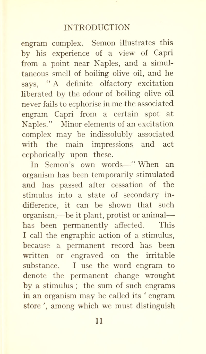 engram complex. Semon illustrates this by his experience of a view of Capri from a point near Naples, and a simul¬ taneous smell of boiling olive oil, and he says, “ A definite olfactory excitation liberated by the odour of boiling olive oil never fails to ecphorise in me the associated engram Capri from a certain spot at Naples.” Minor elements of an excitation complex may be indissolubly associated with the main impressions and act ecphorically upon these. In Semon’s own words—“ When an organism has been temporarily stimulated and has passed after cessation of the stimulus into a state of secondary in¬ difference, it can be shown that such organism,—be it plant, protist or animal— has been permanently affected. This I call the engraphic action of a stimulus, because a permanent record has been written or engraved on the irritable substance. I use the word engram to denote the permanent change wrought by a stimulus ; the sum of such engrams in an organism may be called its ‘ engram store ', among which we must distinguish