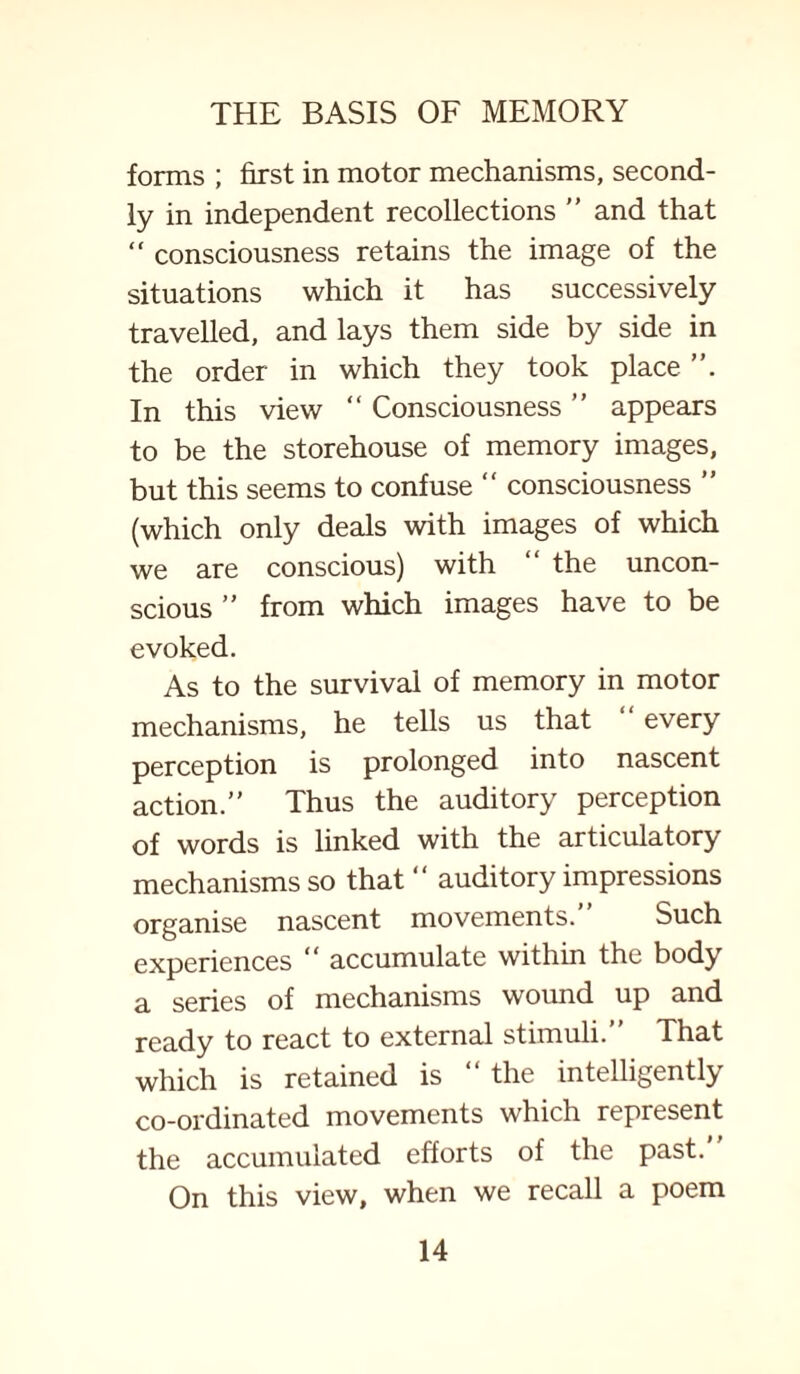 forms ; first in motor mechanisms, second¬ ly in independent recollections ” and that “ consciousness retains the image of the situations which it has successively travelled, and lays them side by side in the order in which they took place In this view “ Consciousness ” appears to be the storehouse of memory images, but this seems to confuse “ consciousness ” (which only deals with images of which we are conscious) with “ the uncon¬ scious ” from which images have to be evoked. As to the survival of memory in motor mechanisms, he tells us that every perception is prolonged into nascent action.” Thus the auditory perception of words is linked with the articulatory mechanisms so that “ auditory impressions organise nascent movements. Such experiences “ accumulate within the body a series of mechanisms wound up and ready to react to external stimuli.” That which is retained is “ the intelligently co-ordinated movements which represent the accumulated efforts of the past. On this view, when we recall a poem