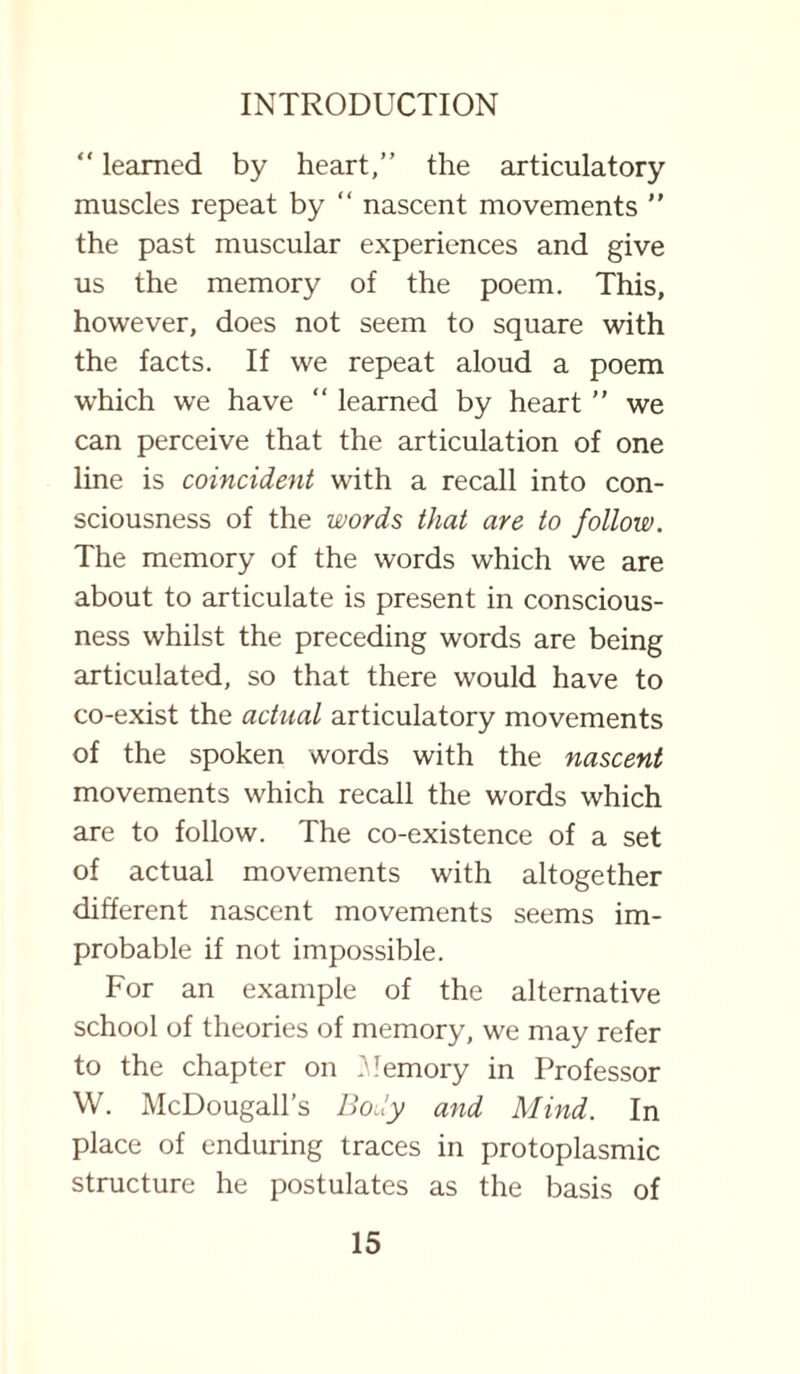 “ learned by heart,” the articulatory muscles repeat by “ nascent movements ” the past muscular experiences and give us the memory of the poem. This, however, does not seem to square with the facts. If we repeat aloud a poem which we have “ learned by heart ” we can perceive that the articulation of one line is coincident with a recall into con¬ sciousness of the words that are to follow. The memory of the words which we are about to articulate is present in conscious¬ ness whilst the preceding words are being articulated, so that there would have to co-exist the actual articulatory movements of the spoken words with the nascent movements which recall the words which are to follow. The co-existence of a set of actual movements with altogether different nascent movements seems im¬ probable if not impossible. For an example of the alternative school of theories of memory, we may refer to the chapter on Memory in Professor W. McDougall’s Body and Mind. In place of enduring traces in protoplasmic structure he postulates as the basis of