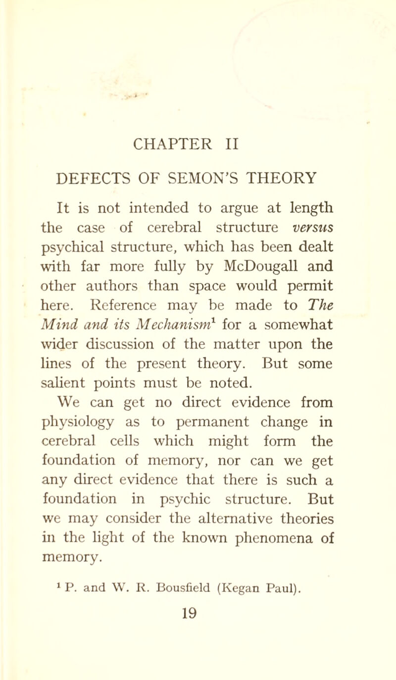 CHAPTER II DEFECTS OF SEMON’S THEORY It is not intended to argue at length the case of cerebral structure versus psychical structure, which has been dealt with far more fully by McDougall and other authors than space would permit here. Reference may be made to The Mind and its Mechanism1 for a somewhat wider discussion of the matter upon the lines of the present theory. But some salient points must be noted. We can get no direct evidence from physiology as to permanent change in cerebral cells which might form the foundation of memory, nor can we get any direct evidence that there is such a foundation in psychic structure. But we may consider the alternative theories in the light of the known phenomena of memory. 1 P. and W. R. Bousfield (Kegan Paul).