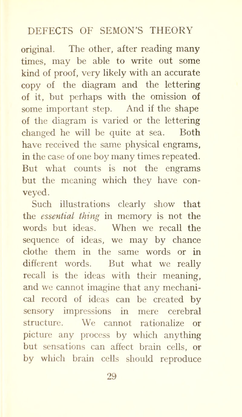 original. The other, after reading many times, may be able to write out some kind of proof, very likely with an accurate copy of the diagram and the lettering of it, but perhaps with the omission of some important step. And if the shape of the diagram is varied or the lettering changed he will be quite at sea. Both have received the same physical engrams, in the case of one boy many times repeated. But what counts is not the engrams but the meaning which they have con¬ veyed. Such illustrations clearly show that the essential thing in memory is not the words but ideas. When we recall the sequence of ideas, we may by chance clothe them in the same words or in different words. But what we really recall is the ideas with their meaning, and we cannot imagine that any mechani¬ cal record of ideas can be created by sensory impressions in mere cerebral structure. We cannot rationalize or picture any process by which anything but sensations can affect brain cells, or by which brain cells should reproduce