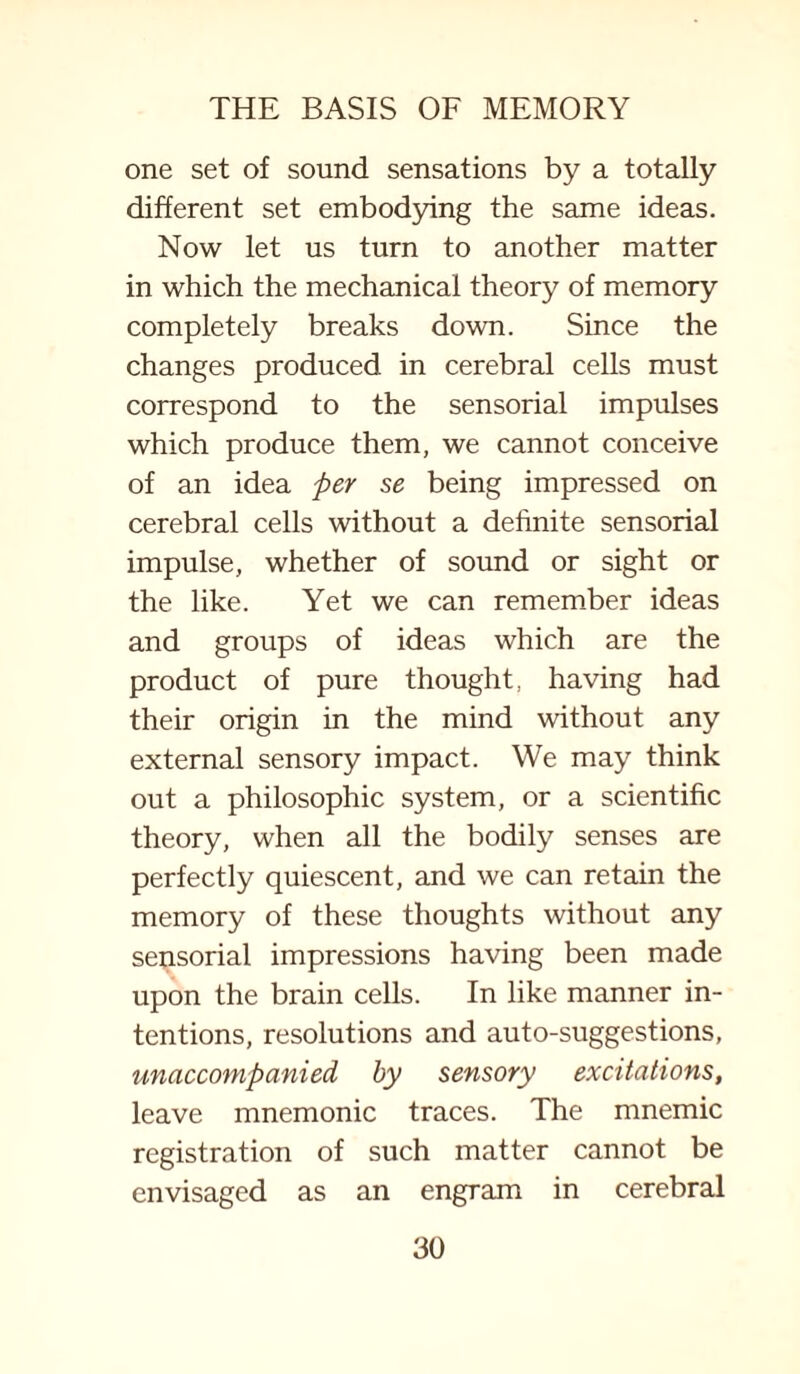 one set of sound sensations by a totally different set embodying the same ideas. Now let us turn to another matter in which the mechanical theory of memory completely breaks down. Since the changes produced in cerebral cells must correspond to the sensorial impulses which produce them, we cannot conceive of an idea per se being impressed on cerebral cells without a definite sensorial impulse, whether of sound or sight or the like. Yet we can remember ideas and groups of ideas which are the product of pure thought, having had their origin in the mind without any external sensory impact. We may think out a philosophic system, or a scientific theory, when all the bodily senses are perfectly quiescent, and we can retain the memory of these thoughts without any sensorial impressions having been made upon the brain cells. In like manner in¬ tentions, resolutions and auto-suggestions, unaccompanied by sensory excitations, leave mnemonic traces. The mnemic registration of such matter cannot be envisaged as an engram in cerebral