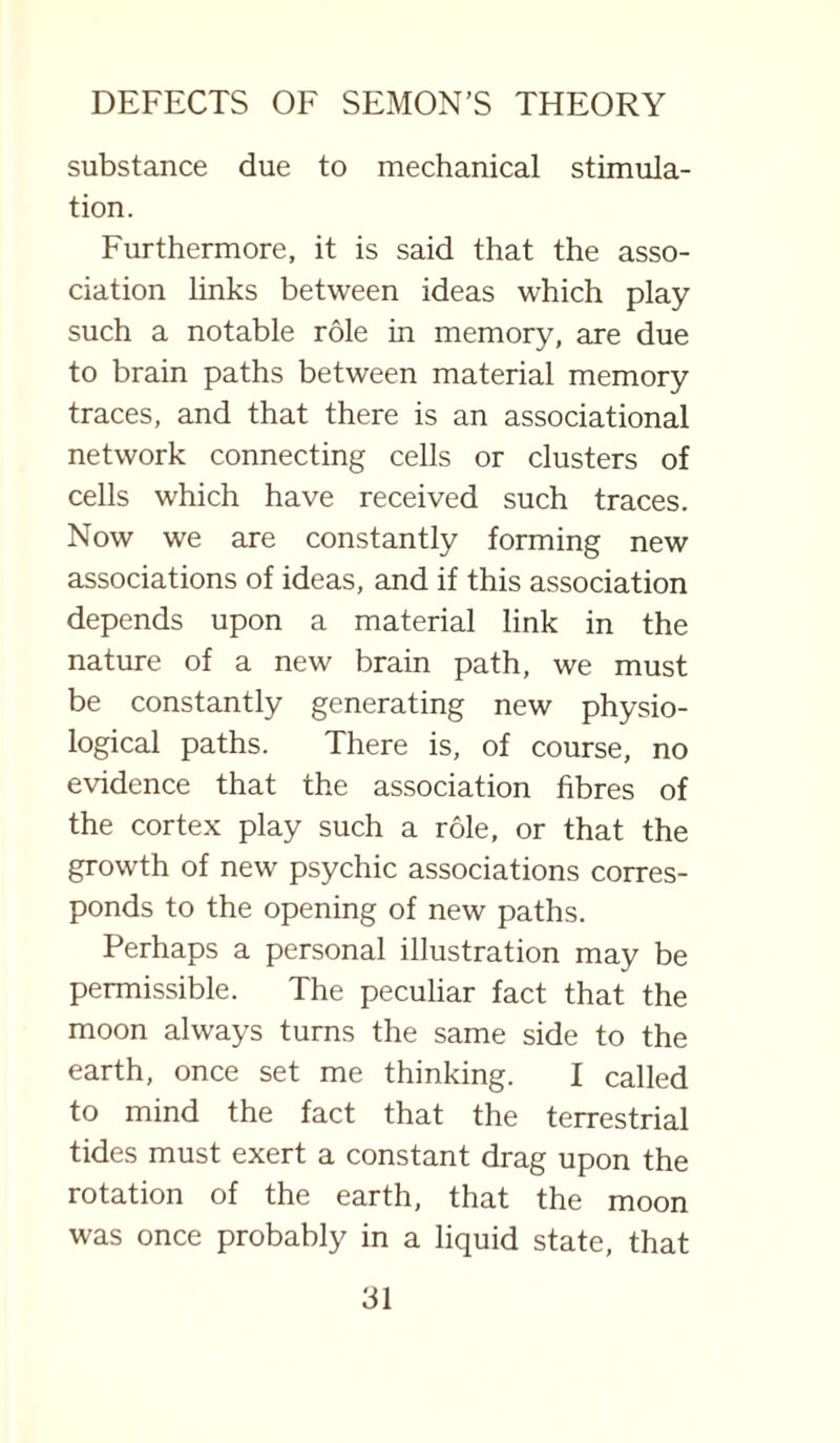 substance due to mechanical stimula¬ tion. Furthermore, it is said that the asso¬ ciation links between ideas which play such a notable role in memory, are due to brain paths between material memory traces, and that there is an associational network connecting cells or clusters of cells which have received such traces. Now we are constantly forming new associations of ideas, and if this association depends upon a material link in the nature of a new brain path, we must be constantly generating new physio¬ logical paths. There is, of course, no evidence that the association fibres of the cortex play such a role, or that the growth of new psychic associations corres¬ ponds to the opening of new paths. Perhaps a personal illustration may be permissible. The peculiar fact that the moon always turns the same side to the earth, once set me thinking. I called to mind the fact that the terrestrial tides must exert a constant drag upon the rotation of the earth, that the moon was once probably in a liquid state, that