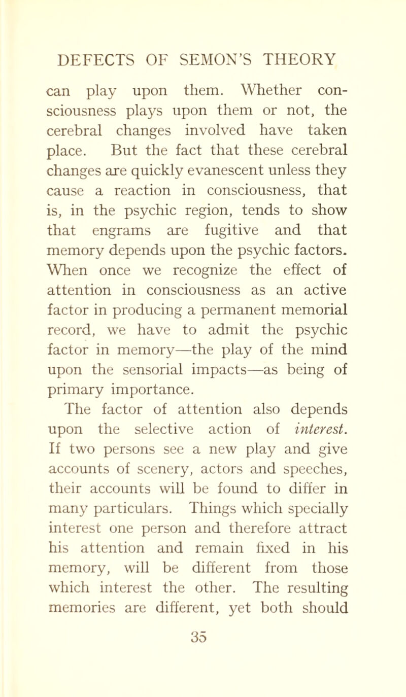 can play upon them. Whether con¬ sciousness plays upon them or not, the cerebral changes involved have taken place. But the fact that these cerebral changes are quickly evanescent unless they cause a reaction in consciousness, that is, in the psychic region, tends to show that engrams are fugitive and that memory depends upon the psychic factors. When once we recognize the effect of attention in consciousness as an active factor in producing a permanent memorial record, we have to admit the psychic factor in memory—the play of the mind upon the sensorial impacts—as being of primary importance. The factor of attention also depends upon the selective action of interest. If two persons see a new play and give accounts of scenery, actors and speeches, their accounts will be found to differ in many particulars. Things which specially interest one person and therefore attract his attention and remain fixed in his memory, will be different from those which interest the other. The resulting memories are different, yet both should